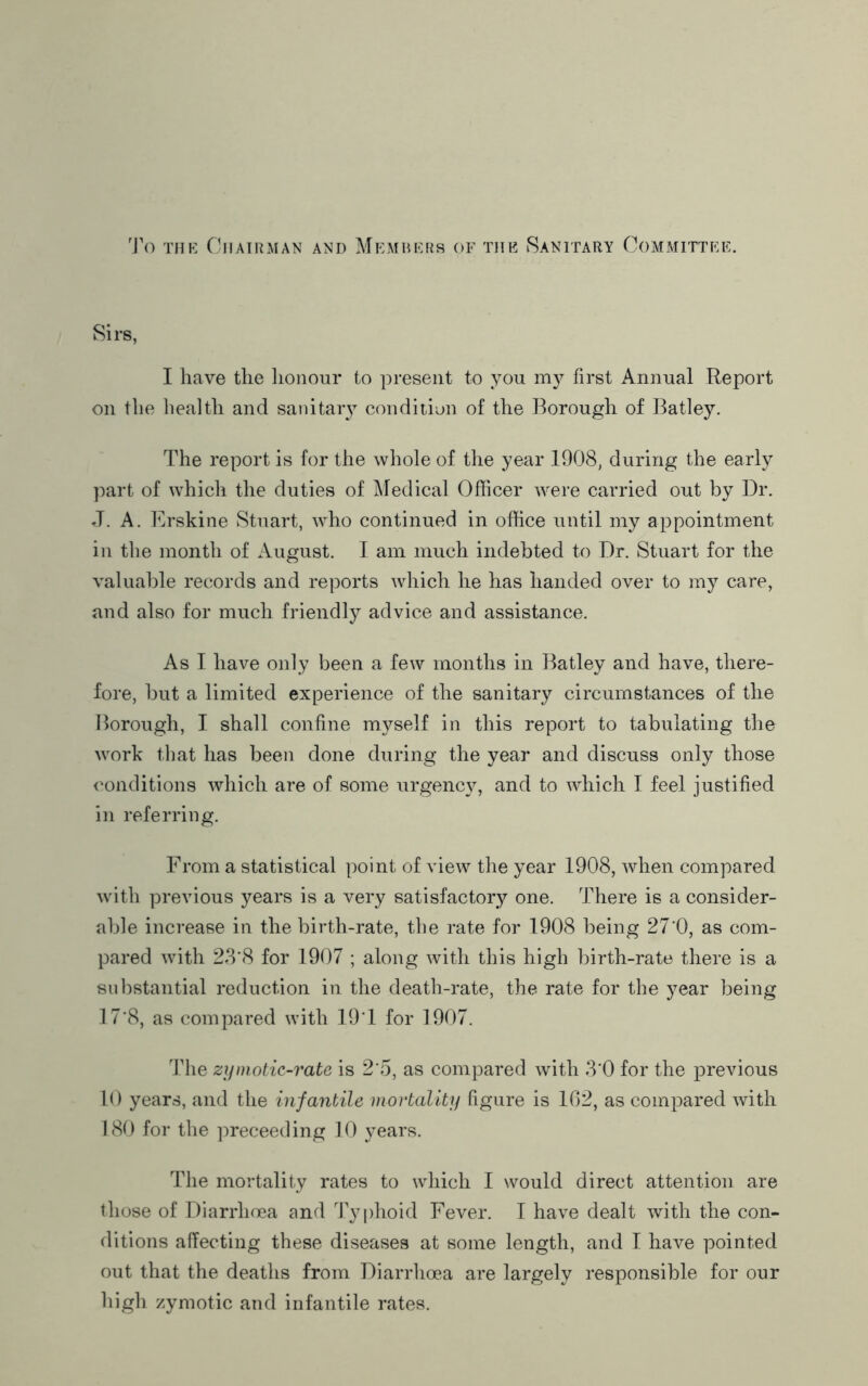 'J'o THE Chairman and Members of the Sanitary Committee. Sirs, I have the honour to present to you my first Annual Report on the health and sanitary condition of the Borough of Batley. The report is for the whole of the year 1908, during the earl}^ part of whicli the duties of j\ledical Officer Avere carried out by Dr. J. A. l]rskine Stuart, who continued in office until my appointment in the month of August. I am much indebted to Dr. Stuart for the valuable records and reports Avhich he has handed over to my care, and also for much friendly advice and assistance. As I have only been a few months in Batley and have, there- fore, but a limited experience of the sanitary circumstances of the Borough, I shall confine inA^^self in this report to tabulating the work that has been done during the year and discuss only those conditions Avhich are of some urgency, and to which I feel justified in referring. From a statistical point of view the year 1908, Avhen compared with previous years is a very satisfactory one. There is a consider- able increase in the birth-rate, the rate for 1908 being 27'0, as com- pared with 23‘8 for 1907 ; along Avith this high birth-rate there is a substantial reduction in the death-rate, the rate for the year being T7‘8, as compared AA'ith 19T for 1907. The zymotic-rate is 2'5, as compared Avith 3*0 for the previous 10 years, and the infantile mortality figure is 102, as compared Avith 180 for the ]Areceeding 10 years. The mortality rates to Avhich I would direct attention are those of Diarrhoea and 'i'yphoid Fever. 1 haA^e dealt Avith the con- ditions affecting these diseases at some length, and 1 have pointed out that the deaths from Diarrhoea are largely responsible for our high zymotic and infantile rates.