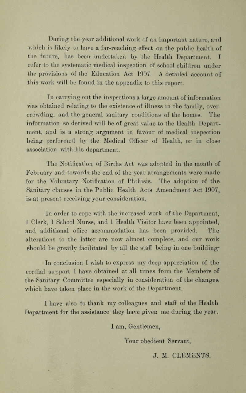 During the year additional work of an important nature, and which ifi likely to have a far-reaching effect on the public health of the future, has been undertaken by the Health Department. I refer to the systematic medical inspection of school children under the provisions of the Education Act 1907. A detailed account of this work will be found in the appendix to this report. In carrying out the inspections a large amount of information was obtained relating to the existence of illness in the family, over- crowding, and the general sanitary conditions of the homes. The information so derived will be of great value to the Health Depart- ment, and is a strong argument in favour of medical inspection being performed by the Medical Officer of Health, or in close association with his department. The Notilication of Births Act was adopted in the month of February and towards the end of the year arrangements were made for the Voluntary Notification of Phthisis. The adoption of the Sanitary clauses in the Public Health Acts Amendment Act 1907, is at present receiving your consideration. In order to cope with the increased work of the Department, 1 Clerk, 1 School Nurse, and 1 Health ABsitor have been appointed, and additional office accommodation has been provided. The alterations to the latter are now almost complete, and our woik should be greatly facilitated by all the staff being in one building* In conclusion I wish to express my deep appreciation of the cordial support I have obtained at all times from the Members of the Sanitary Committee especially in consideration of the changes which have taken place in the work of the Department. I have also to thank my colleagues and staff of the Health Department for the assistance they have given me during the year. I am. Gentlemen, Your obedient Servant, J. M. CLEMENTS.