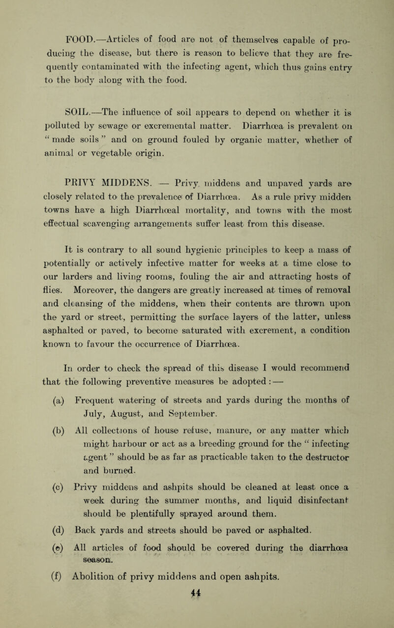 FOOD.—Articles of food are not of thernselves capable of pro- ducing the disease, but there is reason to belietve that they are fre- quently contaminated with the infecting agent, which thus gains entry to the body along with the food. SOIL.—The influence of soil appears to depend on whether it is polluted by sewage or eixcremental matter. Diarrhoea is prevalent on “ made soils ’’ and on ground fouled by organic matter, whether of animal or vegetable origin. PRIVY MIDDENS. — Privy middens and unpaved yards are closely related tO' the prevalence of Diarrhoea. As a rule privy midden towns have a high Diarrhoeal mortality, and towns with the most e-ffectual scavenging airangements suffer least from this disease. It is contrary to' all sound hygienic principles to keep a mass of potentially or actively infective matter for weeks at a time close to our larders' and living rooms, fouling the air and attracting hosts of flies. Moreover, the dangers are greatly increased at times of removal and cleansing of the middens, whe'ni their contents are thrown upon the yard or street, permitting the surface layers of the latter, unless asphalted or paved, to become saturated with excrement, a condition known to favour the occurrence of Diarrhoea. In order to check the spread of this disease I would recommend that the following preventive measures be adopted : — (a) Frequent watering of streets and yards during the months of July, August, and September. (b) All collect]ons of house refuse, manure, or any matter which might harbour or act as a breeding ground for the infecting agent ’’ should be as far as practicable taken to the destructor and burned. (c) Pnvy middens and ashpits should be cleaned at least once a week during the summer months, and liquid disinfectant should be plentifully sprayed around them. (d) Back yards and streets should be paved or asphalted. (e) All articles of food should be covered during the diarrhoea season. (f) Abolition of privy middens and open ashpits.