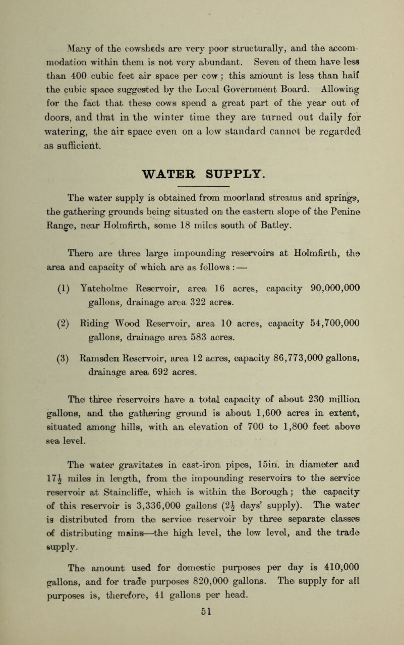 Many of the cowsheds arei very poor structurally, and the aocom modation within them is not voiy abundant. Seven of them have less than 400 cubic feet air space per cow; this anio-unt is less than half the cubic space suggested by the Loaal Government Board. Allowing for the fact that these cows spend a great part of the: year out of doors, and that in the winter time they are turned out daily for watering, the air Space even on a low standard cannot be regarded as sufficieilt. WATER SUPPLY. The water supply is obtained from moorland streams and springs, the gathering grounds being situated on the eastern slope of the Penine R.ange, near Holmfirth, some 18 miles south of Batley. There are three large impounding reservoirs at Holmfirth, the area and capacity of which are as follows : — (1) Yateholme Reservoir, area 16 acres, capacity 90,000,000 gallons, drainage area. 322 acres. (2) Riding Wood Reservoir, area 10 acres, capacity 54,700,000 gallons, drainage area. 583 acres. (3) Ramsden Reservoir, area 12 acres, capacity 86,773,000 gallons, drainage, area 692 acres!. The three reservoirs haive a. total capacity of about 230 million gallons, and the gathering ground is about 1,600 acres in eixtent, situaited among hills, with an elevation of 700 to* 1,800 feet above sea level. The wa.ter gravitates in cast-iron, pipes, 15in. in diameter and 17^ miles in length, from the impounding reservoirs to the service reservoir at Staincliffe, which is within the. Borough; the capacity of this reservoir is 3,336,000 gallons! (2^ days’ supply). The water is distributed from the service reservoir by three: separate classes of distributing mains—^the high level, the low level, and the trade supply. The amount used for domestic purposes per day is 410,000 gallons, and for trade purposes 820,000 gallons. The supply for all purposes is, therefore', 41 gallons per head.