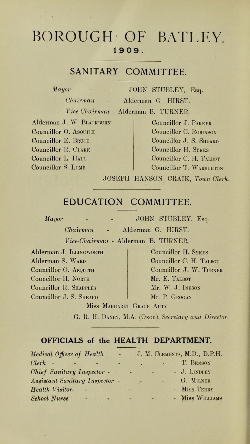 BOROUGH- OF BATLEY, 19 09. SANITARY COMMITTEE. Mayor - - JOHN STUBLEY, Esq. Glimrman - Alderman G HIRST. Vice-Cliairman - Alder Alderman d. W. Bi.AcKi’.uiiN Councillor 0. Asornii Councillor E. Bruce Councillor R. Ceark Councillor L. Hai.i. Councillor S. Lump. JOSEPH man B. TURNER. Councillor J. P.vrker Councillor C. Robin.son Councillor J. S. Sheard Councillor H. Sykes Councillor C. H. Talrot Councillor T. Warrurton HANSO.N CRAIK, Town Clerk. EDUCATION COMMITTEE. Mai/or Chairman - A Vice-Chairman - Aid Alderman J. Ileinoworth Alderman S. Ward Councillor 0. Asquith Councillor H. North Councillor R. Sharpees Councillor J. S. Sheard Miss Maroare' G. R. H. Danry, M JOHN STUBLEY, Esq. derman G. HIRST, srman B. TURNER. Councillor 11. Sykes Councillor C. H. Taerot Councillor J. W. Turner Mr. E. Talbot Mr. W. J. Inesox Mr. P. Orooan Orace .^\utv A. (Oxon), Secretary and Director. OFFICIALS of the HEALTH DEPARTMENT. Medical Officer of Health Clerk - - - - Chief Sanitary Inspector - Assistant Sanitary Inspector - Health Visitor- School Nurse J. M. Ci.EAtENTS, M.D., D.P.H. T. Benson - J. Lindi.ey G. Miener - Miss Terry - Miss Williams