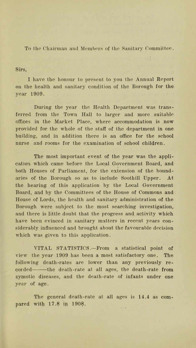 To tlio Chairiuaii and MemlxM’s of tlio Sanitary roininilteo. Sirs, I have the honour to present to you I lie Annual Report on the health and sanitary condition of the Borough for the year 1909. During the year the Health Department was trans- ferred from the Town Hall to larger and more suitable offices in the Market Place, where accommodation is now provided for the whole of the staff of the department in one building, and in addition there is an office for the school nurse and rooms for the examination of school children. The most important event of the year was the appli- cation which came before the Local Government Board, and both Houses of Parliament, for the extension of the bound- aries of the Borough so as to include Soothill Upper. At the hearing of this application by the Local Government Board, and by the Committees of the House of Commons and House of Lords, the health and sanitary administration of the Borough were subject to the most searching investigation, and there is little doubt that the progress and activity which have been evinced in sanitary matters in recent years con- siderably influenced and brought about the favourable decision which was given to this application. VITAL STATISTICS.—From a statistical point of view the year 1909 has been a most satisfactory one. The following death-rates are lower than any previously re- corded the death-rate at all ages, the death-rate from zymotic diseases, and the death-rate of infants under one year of age. The general death-rate at all ages is 14.4 as com- pared with 17.8 ip 1908.