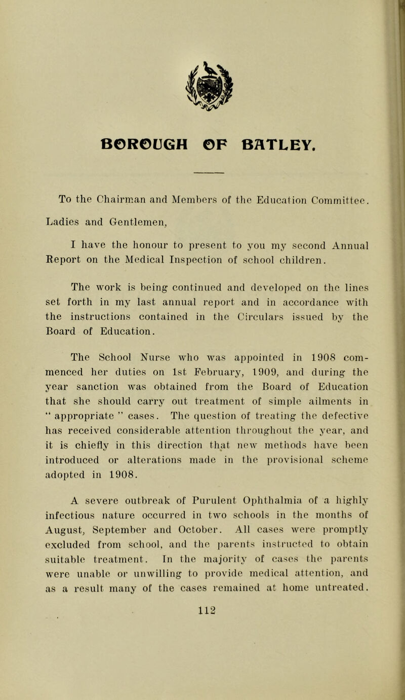 To the Chairman and Members of the Education Committee. Ladies and Gentlemen, I have the honour to present to you my second Annua] Report on the Medical Inspection of school children. The work is being continued and developed on the lines set forth in my last annual report and in accordance with the instructions contained iii the Circulars issued by the Board of Education. The School Nurse who was appointed in 1908 com- menced her duties on 1st February, 1909, and during the year sanction was obtained from the Board of Education that she should carry out treatment of simple ailments in “ appropriate ” cases. The question of treating the defective has received considerable attention thi-oughout the year, and it is chiefly in this direction that new methods have been introduced or alterations made in the provisional scheme adopted in 1908. A severe outbreak of Purulent Ophthalmia of a highly infectious nature occurred in two schools in the months of August, September and October. All cases were promptly excluded from school, and the pai-ents instructed to obtain suitable treatment. In the majoritj' of cases the j)aj’ents were unable or unwilling to provide, medical attention, and as a result many of the cases remained at home untreated.