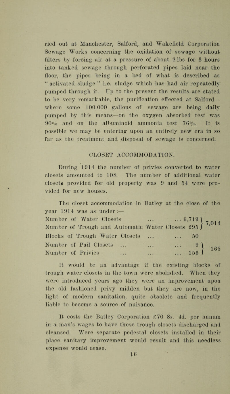 ried out at Manchester, Salford, and Wakefield Corporation Sewage Works concerning the oxidation of sewage without filters by forcing air at a pressure of about 2 lbs for 3 hours into tanked sewage through perforated pipes laid near the floor, the pipes being in a bed of Avhat is described as “ activated sludge ” i. e. sludge which has had air repeatedly pumped through it. Up to the present the results are stated to be very remarkable, the purification effected at Salford— where some 100,000 gallons of sewage are being daily pumped by this means—on the oxygen absorbed test was OO'Vo and on the albuminoid ammonia test 76o/o. It is possible we may be entering upon an entirely new era in so far as the treatment and disposal of sewage is concerned. CLOSET ACCOMMODATION. During 1914 the number of privies converted to Vv^ater closets amounted to 108. The number of additional water closets provided for old property was 9 and 54 were pro- vided for new houses. The closet accommodation in Batley at the close of the year 1914 was as under:— Number of Water Closets ... ‘1 7 014 Number of Trough and Automatic Water Closets 295 / ' Blocks of Trough Water Closets ... ... 50 Numl)er of Pail Closets ... ... ... 9) Number of Privies ... ... ... 156 f It would be an advantage if the existing blocks of trough water closets in the town were abolished. When they were introduced years ago they were an improvement upon the old fashioned privy midden but they are now, in the light of modern sanitation, quite obsolete and frequently liable to become a source of nuisance. It costs the Batley Corporation £70 8s. 4d. per annum in a man’s wages to liave these trough closets discharged and cleansed. Were separate pedestal closets installed in their place sanitary improvement would result and this needless expense would cease.