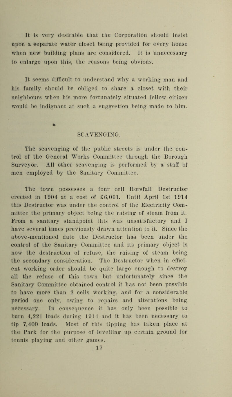It is very (losiral)lc that the Corporation should insist upon a separate water closet being provided for every house when new building plans are considered. It is unnecessary to enlarge upon this, the reasons being obvious. It seems difficult to understand why a working man and his family should be obliged to share a closet with their neighbours when his more fortunately situated fellow citizen would be indignant at such a suggestion being made to him. % SCAVENGING. The scavenging of the public streets is under the con- trol of the General Works Committee through the Borough Surveyor. All other scavenging is performed by a staff of men employed by the Sanitary Committee. The town possesses a four cell Horsfall Destructor erected in 1904 at a. cost of £6,061. Until April 1st 1914 this Destructor was under the control of the Electricity Com- mittee the primary object being the raising of steam from it. From a sanitary standpoint this was unsatisfactory and I have several times previously drawn attention to it. Since the above-mentioned date the Destructor has been under the control of the Sanitary Committee and its primary object is now the destruction of refuse, the raising of steam being the secondary consideration. The Destructor when in effici- ent working order should be quite large enough to destroy all the refuse of this town but unfortunately since the Sanitary Committee obtained control it has not been possible to have more than 2 cells working, and for a considerable period one only, owing to repairs and alterations being necessary. In consequence it has only been possible to burn 4,221 loads during 1914 and it has been necessary to tip 7,400 loads. Most of this tipping has taken place at the Park for the purpose of levelling up certain ground for tennis playing and other games.