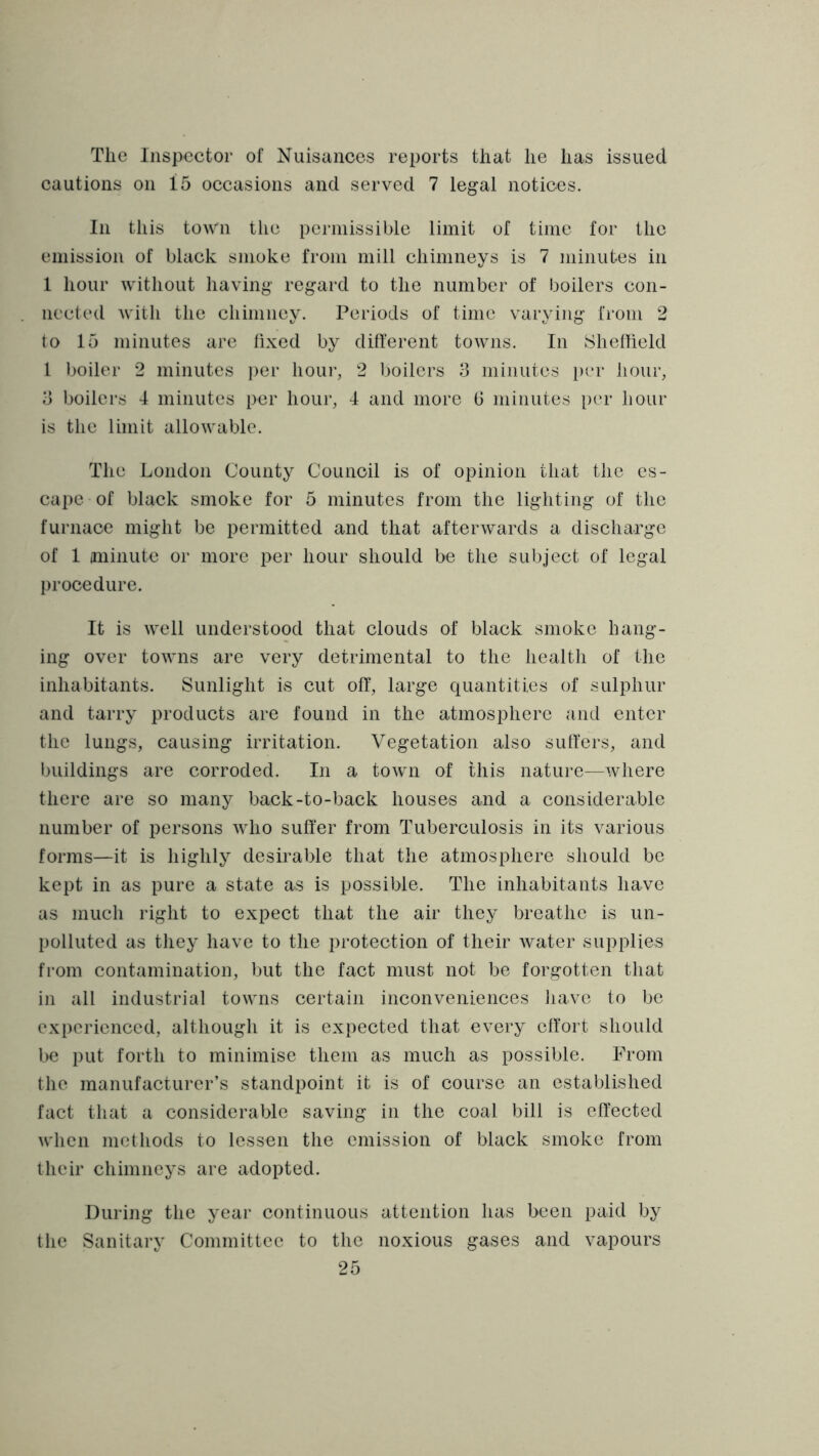 The Inspector of Nuisances reports that he has issued cautions on 15 occasions and served 7 legal notices. In this town the permissible limit of time for the emission of black smoke from mill chimneys is 7 minutes in 1 hour without having regard to the number of boilers con- nected with the chimney. Periods of time varying from 2 to 15 minutes are lixed by different towns. In Sheflield I boiler 2 minutes i)er hour, 2 boilers 3 minutes per hour, 3 boilers 4 minutes per hour, 4 and more G minutes [)er hour is the limit allowable. The London County Council is of opinion that the es- cape of black smoke for 5 minutes from the lighting of the furnace might be permitted and that afterwards a discharge of 1 aninute or more per hour should be the subject of legal procedure. It is well understood that clouds of black smoke hang- ing over towns are very detrimental to the health of the inhabitants. Sunlight is cut off, large quantities of sulphur and tarry products are found in the atmosphere and enter the lungs, causing irritation. Vegetation also suiters, and Iniildings are corroded. In a town of this nature—where there are so many back-to-back houses and a considerable number of persons who suffer from Tuberculosis in its various forms—it is highly desirable that the atmosphere should be kept in as pure a state as is possible. The inhabitants have as much right to expect that the air they breathe is un- polluted as they have to the protection of their water supplies from contamination, but the fact must not be forgotten that in all industrial towns certain inconveniences liave to be experienced, although it is expected that every effort should be put forth to minimise them as much as possible. From the manufacturer’s standpoint it is of course an established fact that a considerable saving in the coal bill is effected when methods to lessen the emission of black smoke from their chimneys are adopted. During the year continuous attention has been paid by the Sanitary Committee to the noxious gases and vapours