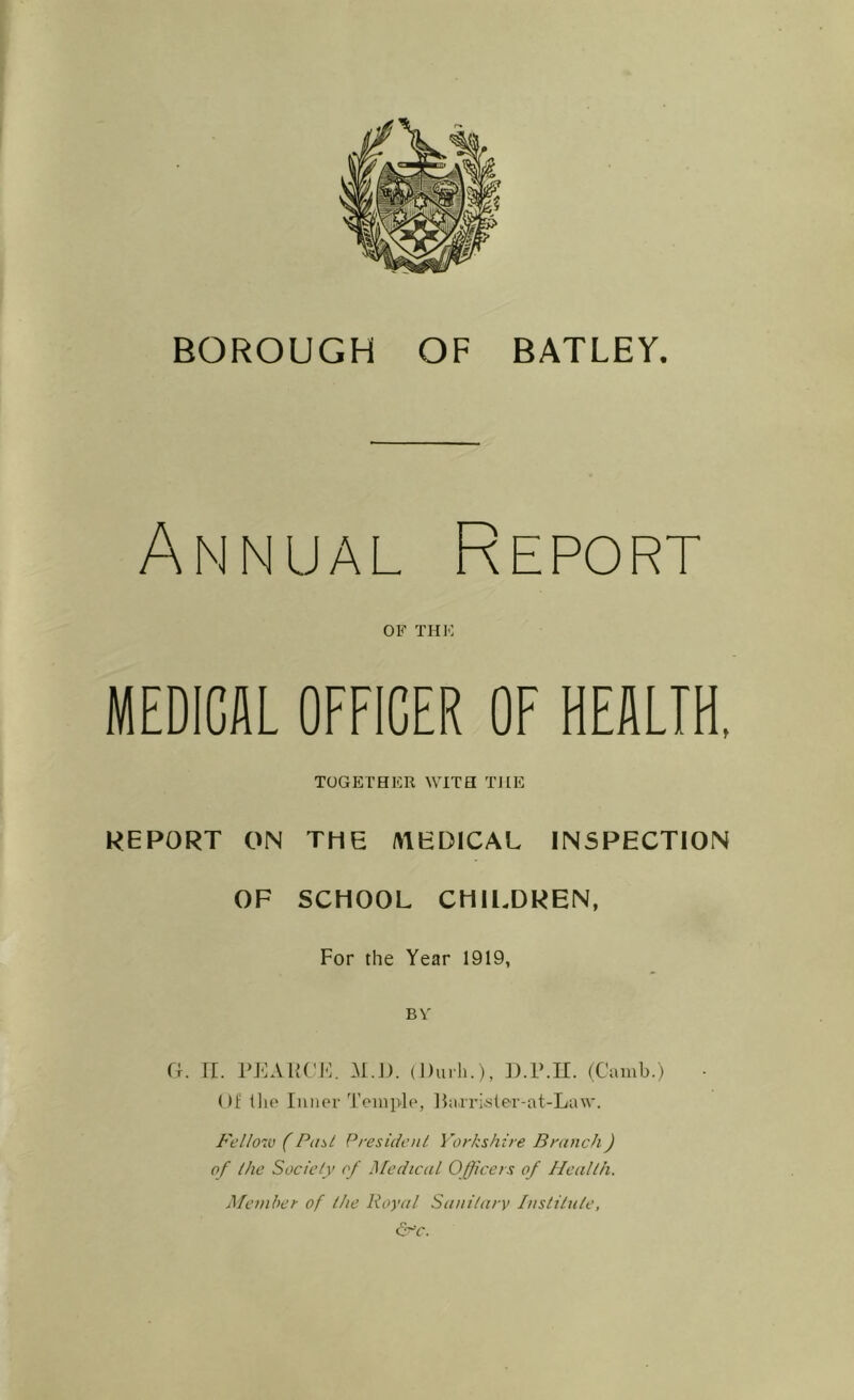 Annual Report OF THE MEDICAL OFFICER OF HEALTH, TOGETHER WITH THE REPORT ON THE /MEDICAL INSPECTION OF SCHOOL CHILDREN, For the Year 1919, BY Gr. II. PEARCE. At.I). (Dill'll.), D.lbll. (Camb.) Of 1 lie Inner Temple, llaxrister-at-Law. Fellow (Past President Yorkshire Branch) of the Society of Medical Officers of Health. Member of the Royal Sanitary Institute, &c.