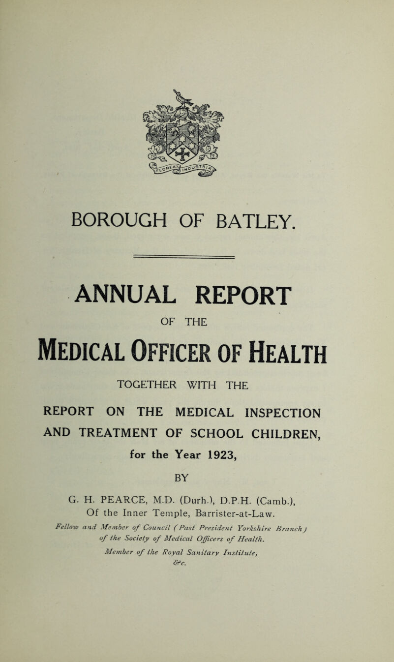 ANNUAL REPORT OF THE Medical Officer of Health TOGETHER V/ITH THE REPORT ON THE MEDICAL INSPECTION AND TREATMENT OF SCHOOL CHILDREN, for the Year 1923, BY G. H. PEARCE, M.D. (Durh.), D.P.H. (Camb.), Of the Inner Temple, Barrister-at-Law. Fello7V and Member of Council (Past President Yorkshire Branch) of the Society of Medical Officers of Health. Member of the Royal Sanitary Institute, &c.