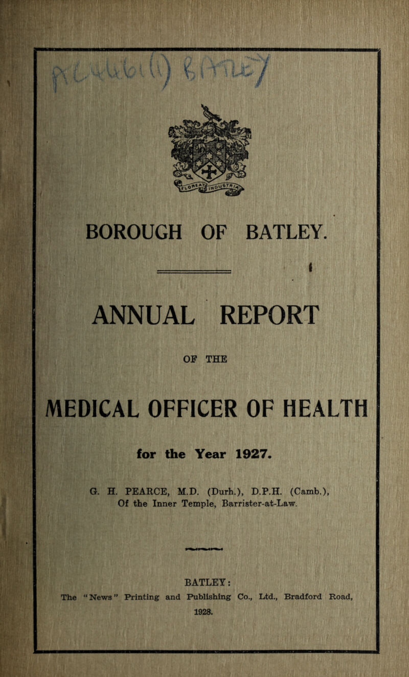 ANNUAL REPORT OF THE MEDICAL OFFICER OF HEALTH for the Year 1927. G. H. PEARCE, M.D. (Durh.), D.P.H. (Camb.), Of the Inner Temple, Barrister-at-Law. BATLEY: The “ News ” Printing and Publishing Co., Ltd., Bradford Road, 1928.
