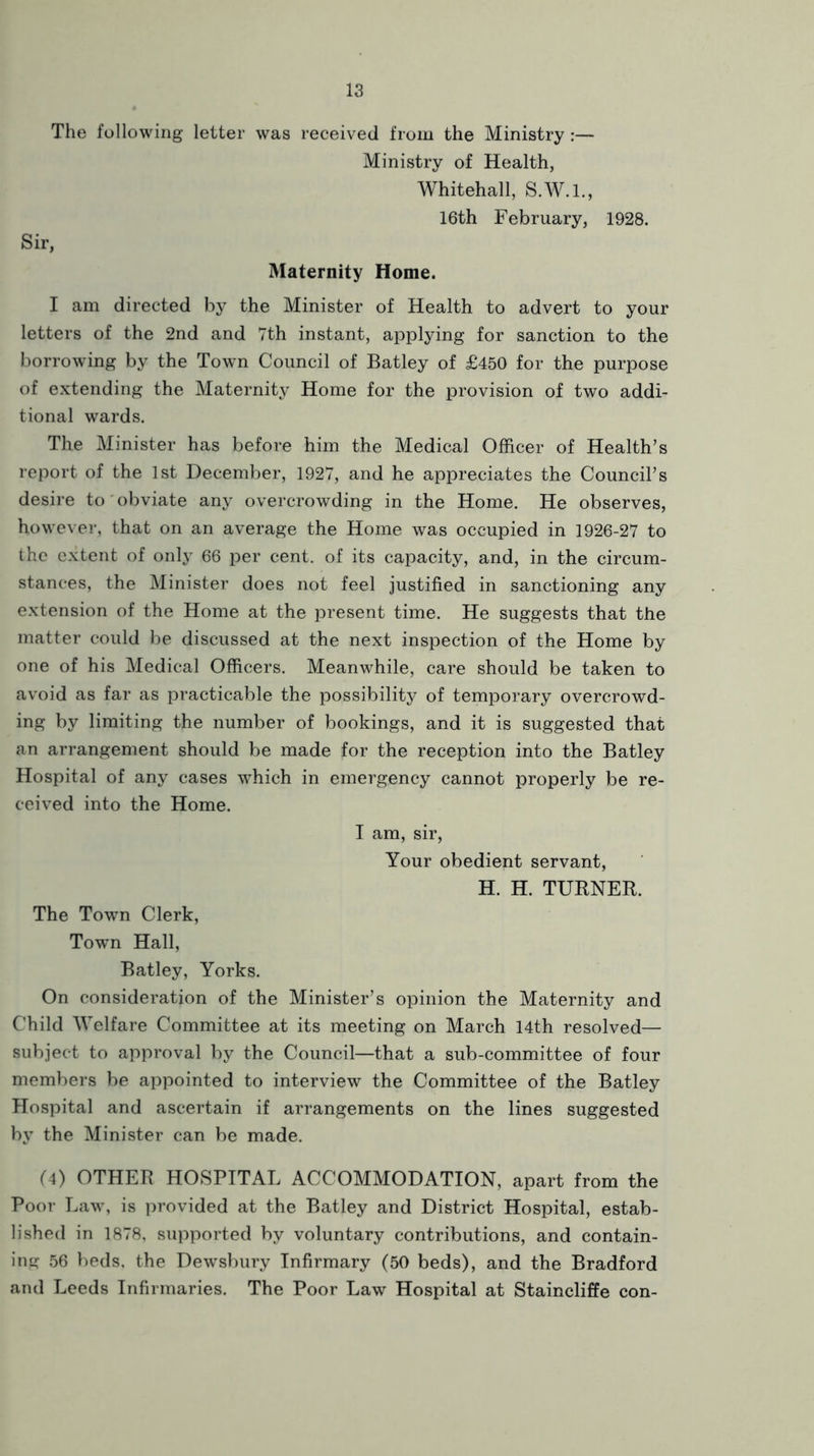 The following letter was received from the Ministry:— Ministry of Health, Whitehall, S.W.I., 16th February, 1928. Sir, Maternity Home. I am directed by the Minister of Health to advert to your letters of the 2nd and Tth instant, applying for sanction to the borrowing by the Town Council of Batley of £450 for the purpose of extending the Maternity Home for the provision of two addi- tional wards. The Minister has before him the Medical Officer of Health’s report of the 1st December, 1927, and he appreciates the Council’s desire to'obviate any overcrowding in the Home. He observes, however*, that on an average the Home was occupied in 1926-27 to the extent of only 66 per cent, of its capacity, and, in the circum- stances, the Minister does not feel justified in sanctioning any extension of the Home at the present time. He suggests that the matter could be discussed at the next inspection of the Home by one of his Medical Officers. Meanwhile, care should be taken to avoid as far as practicable the possibility of temporary overcrowd- ing by limiting the number of bookings, and it is suggested that an arrangement should be made for the reception into the Batley Hospital of any cases which in emergency cannot properly be re- ceived into the Home. I am, sir, Your obedient servant, H. H. TURNER. The Town Clerk, Town Hall, Batley, Yorks. On consideration of the Minister’s opinion the Maternity and Child Welfare Committee at its meeting on March 14th resolved— subject to approval by the Council—that a sub-committee of four members be appointed to interview the Committee of the Batley Hospital and ascertain if arrangements on the lines suggested by the Minister can be made. (4) OTHER HOSPITAL ACCOMMODATION, apart from the Poor Law, is provided at the Batley and District Hospital, estab- lished in 1878, supported by voluntary contributions, and contain- ing 56 beds, the Dewsbury Infirmary (50 beds), and the Bradford and Leeds Infirmaries. The Poor Law Hospital at Staincliffe con-