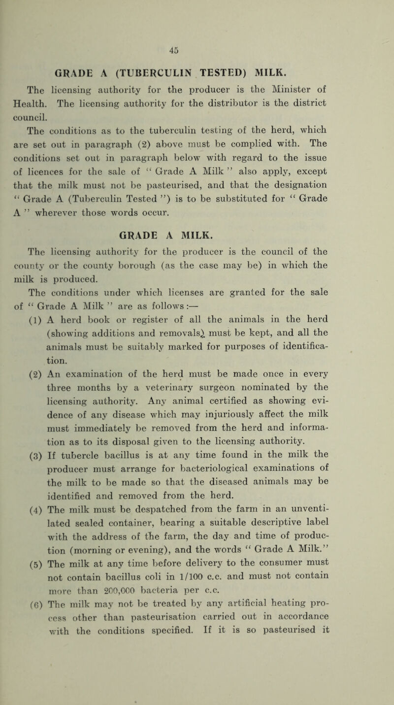 GRADE A (TUBERCULIN TESTED) MILK. The licensing authority for the producer is the Minister of Health. The licensing authority for the distributor is the district council. The conditions as to the tuberculin testing of the herd, which are set out in paragraph (2) above must be complied with. The conditions set out in paragraph below with regard to the issue of licences for the sale of Grade A Milk ’’ also apply, except that the milk must not be pasteurised, and that the designation ‘‘ Grade A (Tuberculin Tested ”) is to be substituted for Grade A ” wherever those words occur. GRADE A MILK. The licensing authority for the producer is the council of the county or the county borough (as the case may be) in which the milk is produced. The conditions under which licenses are granted for the sale of Grade A Milk ” are as follows :— (1) A herd book or register of all the animals in the herd (showing additions and removals^ must be kept, and all the animals must be suitably marked for purposes of identifica- tion. (2) An examination of the herd must be made once in every three months by a veterinary surgeon nominated by the licensing authority. Any animal certified as showing evi- dence of any disease which may injuriously affect the milk must immediately be removed from the herd and informa- tion as to its disposal given to the licensing authority. (3) If tubercle bacillus is at any time found in the milk the producer must arrange for bacteriological examinations of the milk to be made so that the diseased animals may be identified and removed from the herd. (4) The milk must be despatched from the farm in an unventi- lated sealed container, bearing a suitable descriptive label with the address of tke farm, the day and time of produc- tion (morning or evening), and the words “ Grade A Milk.’’ (5) The milk at any time before delivery to the consumer must not contain bacillus coli in 1/100 c.c. and must not contain more than 200,000 bacteria per c.c. (6) The milk may not be treated by any artificial heating pro- cess other than pasteurisation carried out in accordance with the conditions specified. If it is so pasteurised it