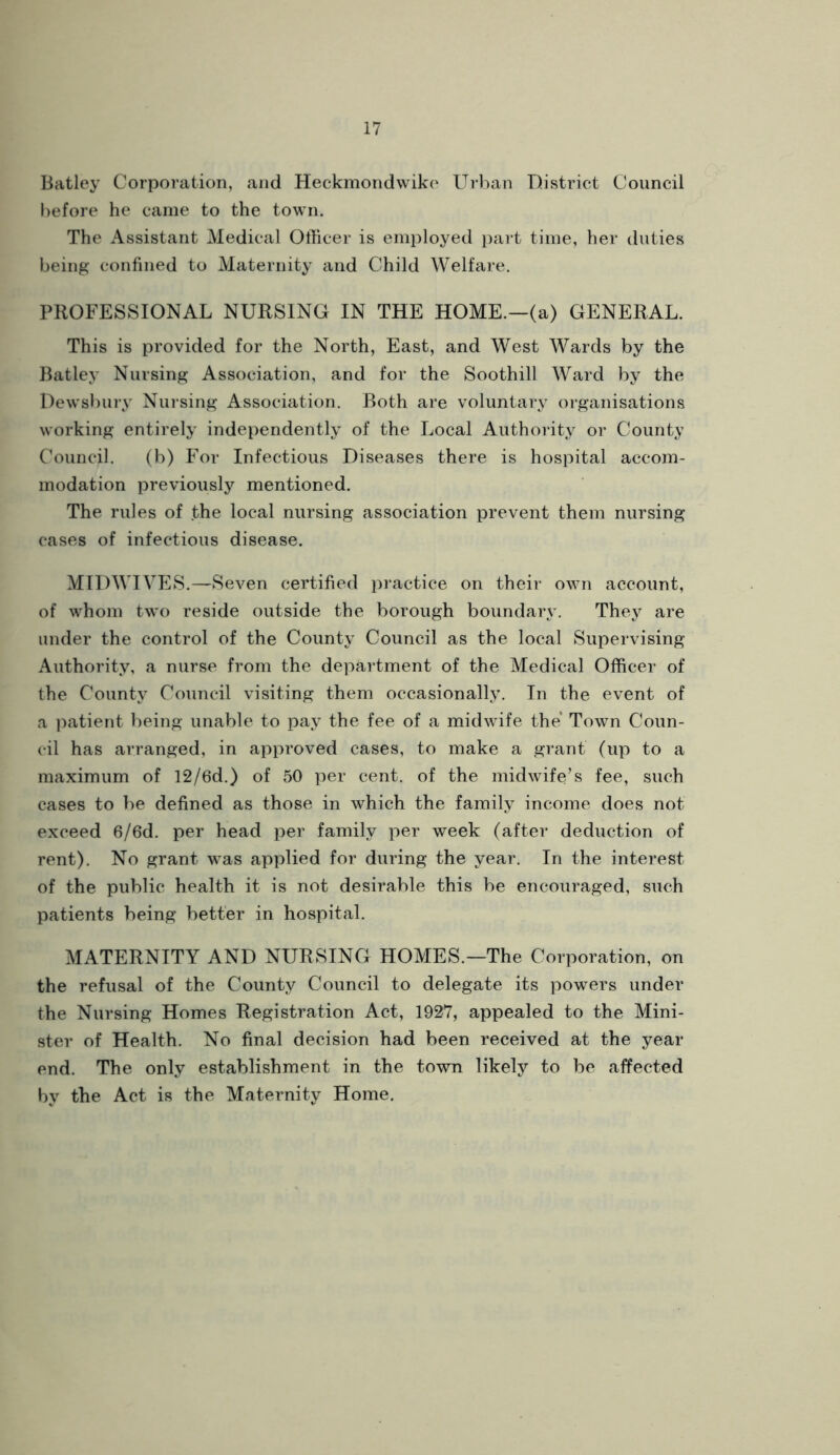 Batley Corporation, and Heckmondvviko Urban District Council before lie came to the town. The Assistant Medical Officer is employed part time, her duties being confined to Maternity and Child Welfare. PROFESSIONAL NURSING IN THE HOME.—(a) GENERAL. This is provided for the North, East, and West Wards by the Batley Nursing Association, and for the Soothill Ward by the Dewsbury Nursing Association. Both are voluntary organisations working entirely independently of the Local Authority or County Council. (b) For Infectious Diseases there is hospital accom- modation previously mentioned. The rules of the local nursing association prevent them nursing cases of infectious disease. MIDWIVES.—Seven certified practice on their own account, of whom two reside outside the borough boundary. They are under the control of the County Council as the local Supervising Authority, a nurse from the department of the Medical Officer of the County Council visiting them occasionally. In the event of a jiatient being unable to pay the fee of a midwife the Town Coun- cil has arranged, in approved cases, to make a grant (up to a maximum of 12/6d.) of 50 per cent, of the midwife’s fee, such cases to be defined as those in which the family income does not exceed 6/6d. per head per family per week (after deduction of rent). No grant was applied for during the year. In the interest of the public health it is not desirable this be encouraged, such patients being better in hospital. MATERNITY AND NURSING HOMES.—The Corporation, on the refusal of the County Council to delegate its powers under the Nursing Homes Registration Act, 1927, appealed to the Mini- ster of Health. No final decision had been received at the year end. The only establishment in the town likely to be affected by the Act is the Maternity Home.