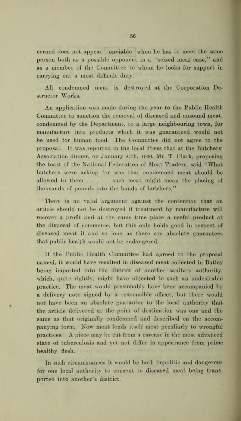 cerned does not appear enviable jwlien he has to meet the same person both as a possible opponent in a ‘‘seized meajb case/’ and as a member of the Committee to whom he looks for support in carrying out a most difficult duty. All condemned meat is destroyed at the Corporation De- structor Works. An application was made during the year to the Public Health Committee to sanction the removal of diseased and unsound meat, condemned by the Department, to a large neighbouring town, for manufacture into products which it was guaranteed would not be used for human food. The Committee did not agree to the proposal. It was repoi'ted in the local Press that at the Butchers’ Association dinner, on January 27th, 1930, Mr. T. Clark, proposing the toast of the National Federation of Meat Traders, said “What butchers were asking for was that condemned meat should be allowed to them such meat might mean the placing of thousands of pounds into the hands of butchers.” There is no valid argument against the contention that an article should not l^e destroyed if treatment by manufacture will recover a profit and at the same time place a useful product at the disposal of commerce, but this only holds good in respect of diseased meat if and so long as there are absolute guarantees that public health would not be endangered. If the Public Health Committee had agreed to the proposal named, it would have resulted in diseased meat collected in Batley being imported into the district of another sanitary authority, which, quite rightly, might have objected to such an undesirable practice. The meat would presumably have been accompanied by a delivery note signed by a responsible officer, but there would not have been an absolute guarantee to the local authority that the article delivered at the point of destination was one and the same as that originally condemned and described on the accom- panying form. Now meat lends itself most peculiarly to wrongful practices. A piece may be cut from a carcase in the most advanced state of tuberculosis and yet not differ in appearance from prime healthy flesh. Tn such circumstances it would be both impolitic and dangerous for one local authority to consent to diseased meat being trans- ported into another’s district.