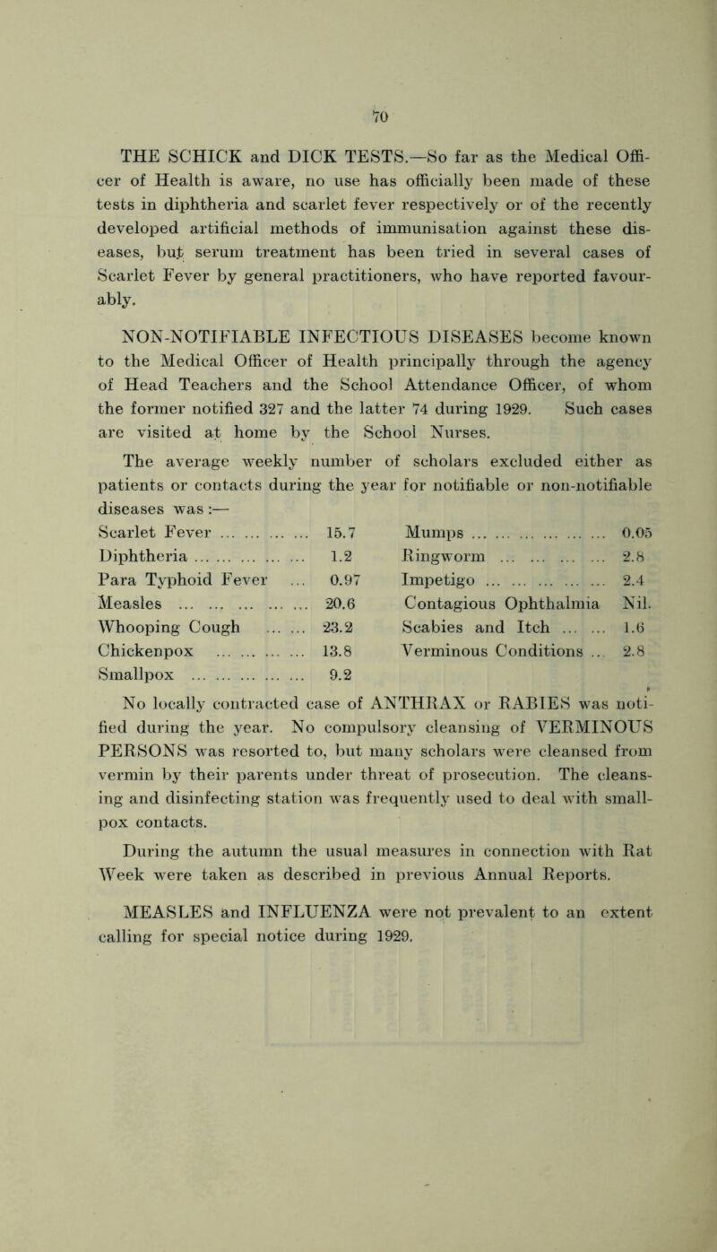 THE SCHICK and DICK TESTS.—So far as the Medical Offi- cer of Health is aware, no use has officially been made of these tests in diphtheria and scarlet fever respectively or of the recently developed artificial methods of immunisation against these dis- eases, but serum treatment has been tried in several cases of Scarlet Fever by general practitioners, who have reported favour- ably. NON-NOTIFIABLE INFECTIOUS DISEASES become known to the Medical Officer of Health principally through the agency of Head Teachers and the School Attendance Officer, of whom the former notified 327 and the latter 74 during 1929. Such cases are visited at home by the School Nurses. The average weekly number of scholars excluded either as patients or contacts during the year for notifiable or non-notifiable diseases was:— Scarlet Fev'er ... 15.7 Mumps 0.05 Diphtheria 1.2 RingAvorm 2.8 Para Typhoid Fever .. 0.97 Impetigo 2.4 Measles ... 20.6 Contagious Ophthalmia Nil. Whooping Cough ... . .. 23.2 Scabies and Itch 1.6 Ghickenpox .. 13.8 Verminous Conditions .. 2.8 Smallpox .. 9.2 No locally contracted case of ANTHIIAX or RABIES was noti- fied during the year. No compulsory cleansing of VERMINOUS PERSONS was resorted to, but many scholars Avere cleansed from vermin by their parents under threat of prosecution. The cleans- ing and disinfecting station Avas frequently used to deal Avith small- pox contacts. During the autumn the usual measures in connection Avith Rat Week were taken as described in previous Annual Reports. MEASLES and INFLUENZA were not prevalent to an extent calling for special notice during 1929.