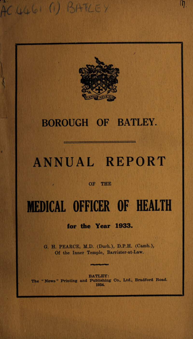 % ( \ BOROUGH OF BATLEY. ANNUAL REPORT OP THE MEDICAL OFFICER OF HEALTH for the Year 1933. G. H. PEARCE, M.D. (Durh.), D.P.H. (Camb.). Of the Inner Temple, Barrister-at-Law. BATLEY: The “ News ” Printing and Publishing Co., Ltd.,. Bradford Road. 1934.