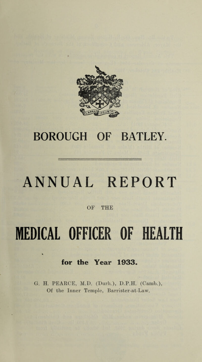 BOROUGH OF BATLEY. ANNUAL REPORT \J OF THE MEDICAL OFFICER OF HEALTH for the Year 1933. G. H. PEARCE, M.D. (Durh.), D.P.H. (Camb.), Of the Inner Temple, Barrister-at-Law.