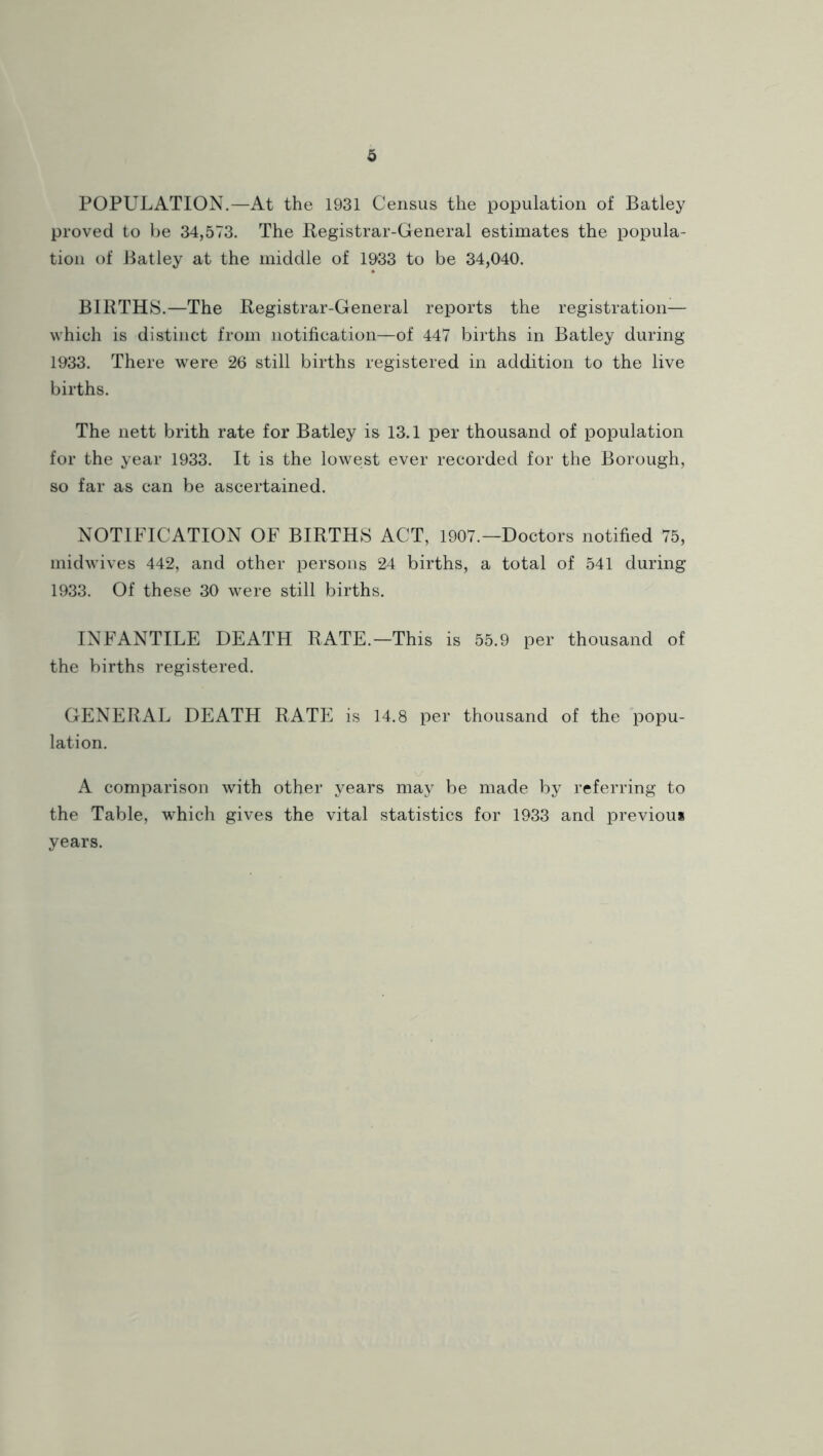 POPULATION.—At the 1931 Census the population of Batley proved to he 34,573. The Begistrar-General estimates the popula- tion of Batley at the middle of 1933 to be 34,040. BIRTHS.—The Registrar-General reports the registration— which is distinct from notification—of 447 births in Batley during 1933. There were 26 still births registered in addition to the live births. The nett brith rate for Batley is 13.1 per thousand of population for the year 1933. It is the lowest ever recorded for the Borough, so far as can be ascertained. NOTIFICATION OF BIRTHS ACT, 1907.—Doctors notified 75, midwives 442, and other persons 24 births, a total of 541 during 1933. Of these 30 were still births. INFANTILE DEATH RATE.—This is 55.9 per thousand of the births registered. GENERAL DEATH RATE is 14.8 per thousand of the popu- lation. A comparison with other years may be made by referring to the Table, which gives the vital statistics for 1933 and previou* years.