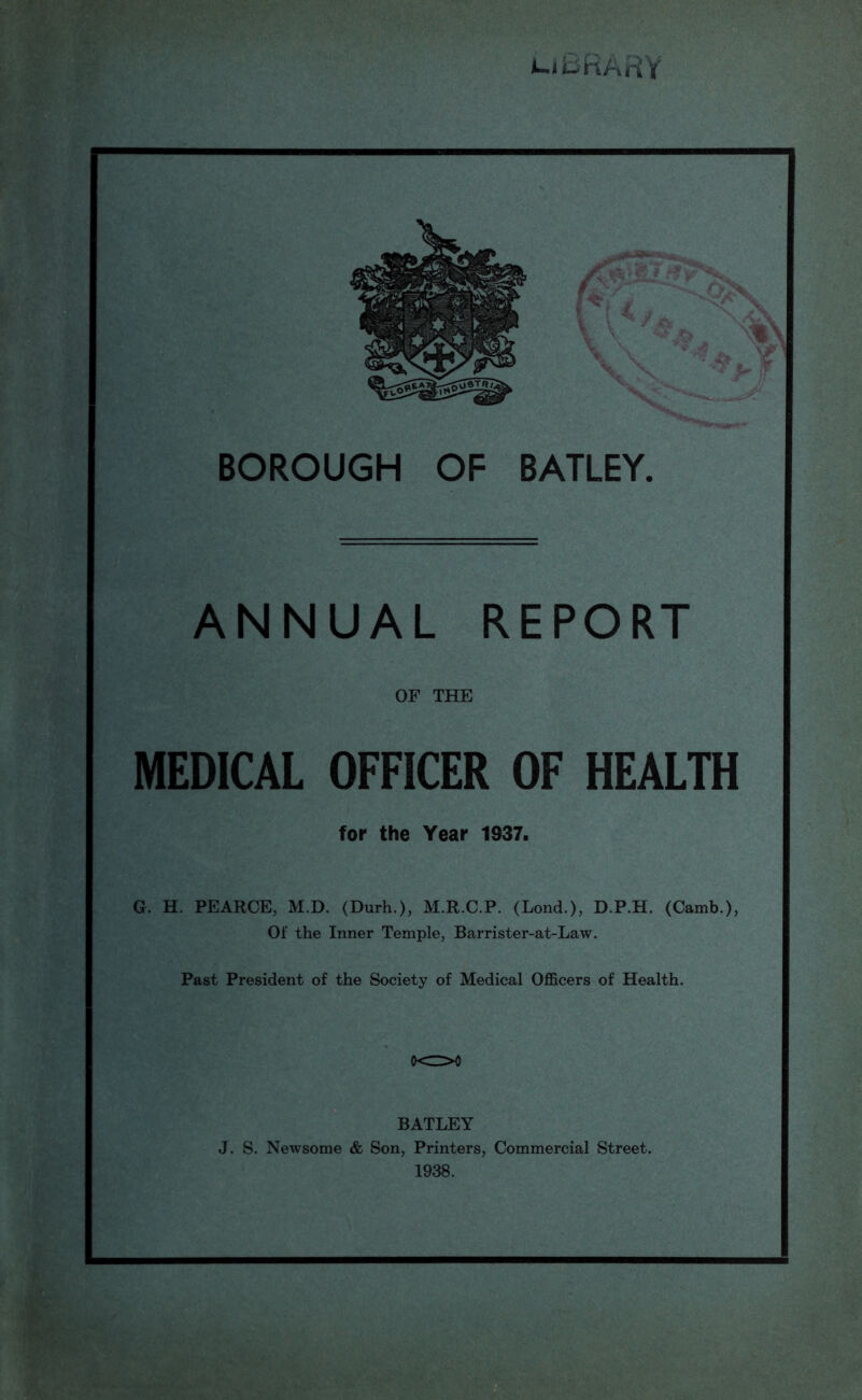 uBRARY BOROUGH OF BATLEY. ANNUAL REPORT OF THE MEDICAL OFFICER OF HEALTH for the Year 1937. G. H. PEARCE, M.D. (Durh.), M.R.C.P. (Lond.), D.P.H. (Camb.), Of the Inner Temple, Barrister-at-Law. Past President of the Society of Medical Officers of Health. 0<Z>0 BATLEY J. S. Newsome & Son, Printers, Commercial Street. 1938.