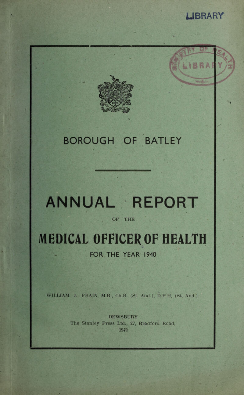 LIBRARY ANNUAL REPORT OF THE MEDICAL OFFICER OP HEALTH WILLIAM J. FRAIN, M.B., Ch.B. (St. And.), D.P.H. (St And. DEWSBURY The Stanley Press Ltd., 27, Bradford Road, 1942 / HV