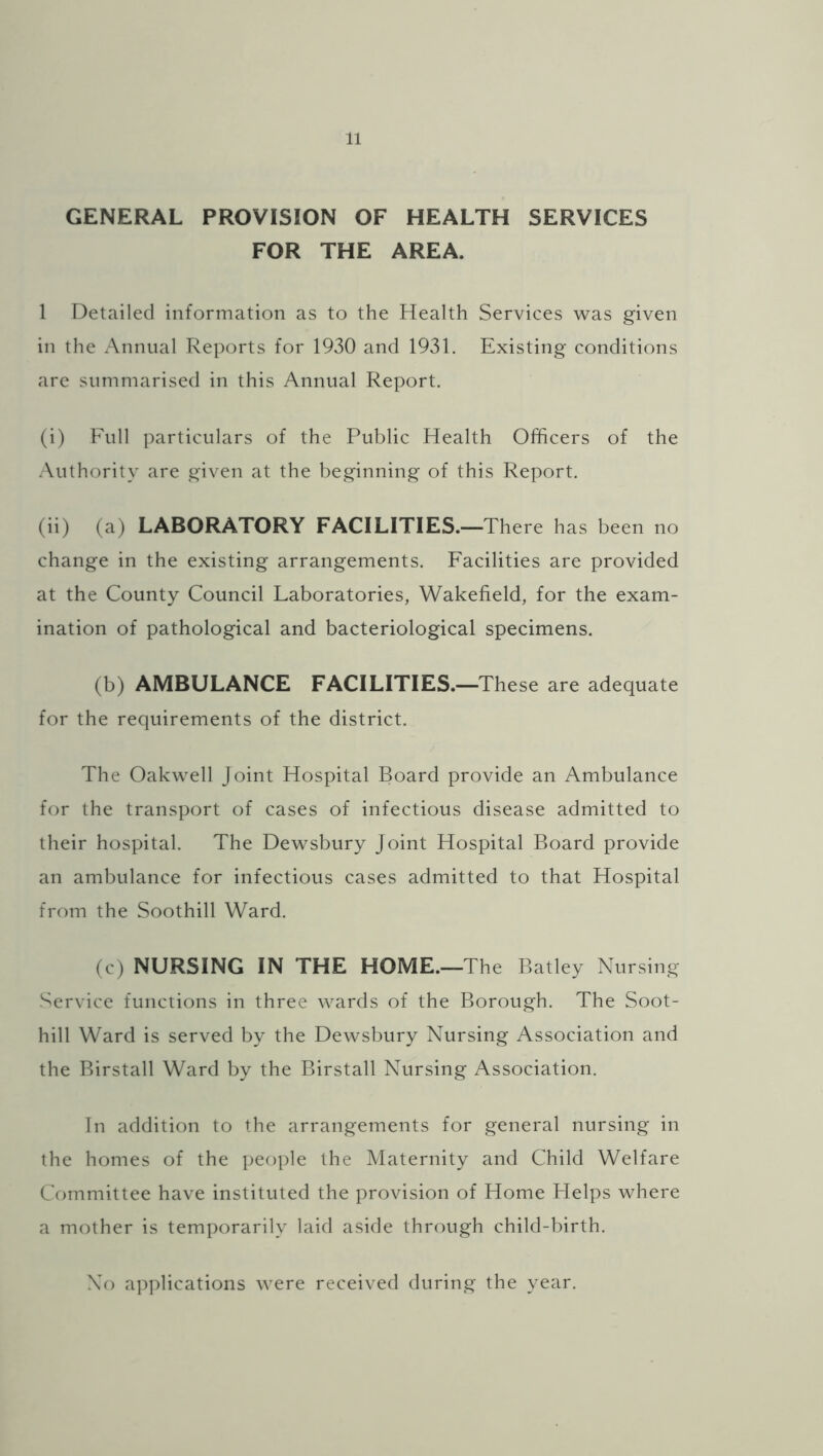 GENERAL PROVISION OF HEALTH SERVICES FOR THE AREA. 1 Detailed information as to the Health Services was given in the Annual Reports for 1930 and 1931. Existing conditions are summarised in this Annual Report. (i) Full particulars of the Public Health Officers of the Authority are given at the beginning of this Report. (ii) (a) LABORATORY FACILITIES.—There has been no change in the existing arrangements. Facilities are provided at the County Council Laboratories, Wakefield, for the exam- ination of pathological and bacteriological specimens. (b) AMBULANCE FACILITIES.—These are adequate for the requirements of the district. The Oakwell Joint Hospital Board provide an Ambulance for the transport of cases of infectious disease admitted to their hospital. The Dewsbury Joint Hospital Board provide an ambulance for infectious cases admitted to that Hospital from the Soothill Ward. (c) NURSING IN THE HOME.—The Batley Nursing- Service functions in three wards of the Borough. The Soot- hill Ward is served by the Dewsbury Nursing Association and the Birstall Ward by the Birstall Nursing Association. In addition to the arrangements for general nursing in the homes of the people the Maternity and Child Welfare Committee have instituted the provision of Home Helps where a mother is temporarily laid aside through child-birth. No applications were received during the year.