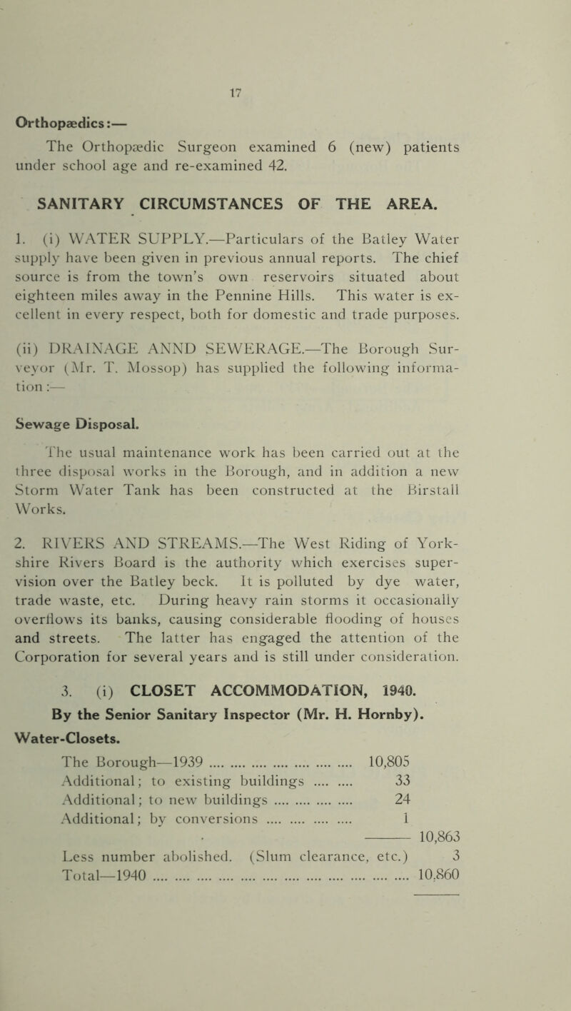 Orthopaedics:— The Orthopaedic Surgeon examined 6 (new) patients under school age and re-examined 42. SANITARY CIRCUMSTANCES OF THE AREA. 1. (i) WATER SUPPLY.—Particulars of the Batley Water supply have been given in previous annual reports. The chief source is from the town’s own reservoirs situated about eighteen miles away in the Pennine Hills. This water is ex- cellent in every respect, both for domestic and trade purposes. (ii) DRAINAGE ANND SEWERAGE.—The Borough Sur- veyor (Mr. T. Mossop) has supplied the following informa- tion :— Sewage Disposal. The usual maintenance work has been carried out at the three disposal works in the Borough, and in addition a new Storm Water Tank has been constructed at the Birstall Works. 2. RIVERS AND STREAMS.—The West Riding of York- shire Rivers Board is the authority which exercises super- vision over the Batley beck. It is polluted by dye water, trade waste, etc. During heavy rain storms it occasionally overflows its banks, causing considerable flooding of houses and streets. The latter has engaged the attention of the Corporation for several years and is still under consideration. 3. (i) CLOSET ACCOMMODATION, 1940. By the Senior Sanitary Inspector (Mr. H. Hornby). Water-Closets. The Borough—1939 10,805 Additional; to existing buildings 33 Additional; to new buildings 24 Additional; by conversions 1 10,863 Less number abolished. (Slum clearance, etc.) 3 Total—1940 10.860