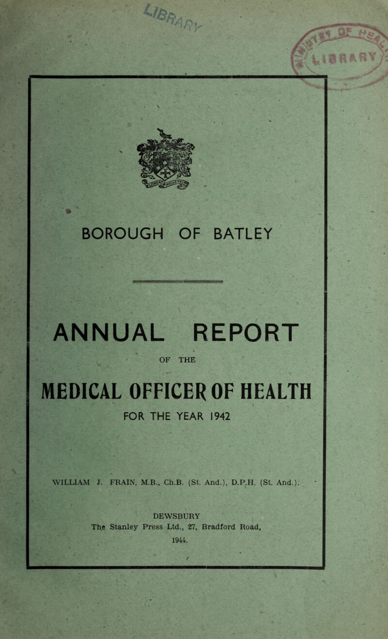 \ BOROUGH OF BATLEY ANNUAL REPORT OF THE MEDICAL OFFICER OF HEALTH FOR THE YEAR 1942 WILLIAM J. FRAIN, M.B., Ch.B. (St. And.), D.P.H. (St. And.). DEWSBURY The Stanley Press Ltd., 27, Bradford Road, 1944. /