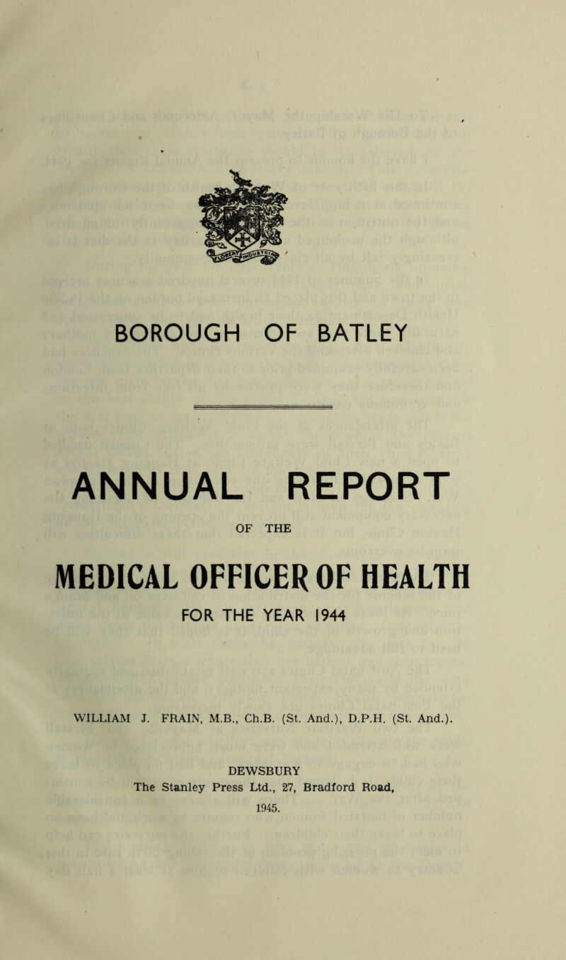 BOROUGH OF BATLEY ANNUAL REPORT OF THE MEDICAL OFFICER OF HEALTH FOR THE YEAR 1944 WILLIAM J. FRAIN, M.B., Ch.B. (St. And.), D.P.H. (St. And.). DEWSBURY The Stanley Press Ltd., 27, Bradford Road, 1945.