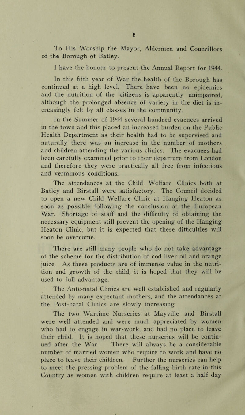 To His Worship the Mayor, Aldermen and Councillors of the Borough of Batley. I have the honour to present the Annual Report for 1944. In this fifth year of War the health of the Borough has continued at a high level. There have been no epidemics and the nutrition of the citizens is apparently unimpaired, although the prolonged absence of variety in the diet is in- creasingly felt by all classes in the community. In the Summer of 1944 several hundred evacuees arrived in the town and this placed an increased burden on the Public Health Department as their health had to be supervised and naturally there was an increase in the number of mothers and children attending the various clinics. The evacuees had been carefully examined prior to their departure from London and therefore they were practically all free from infectious and verminous conditions. The attendances at the Child Welfare Clinics both at Batley and Birstall were satisfactory. The Council decided to open a new Child Welfare Clinic at Hanging Heaton as soon as possible following the conclusion of the European War. Shortage of staft* and the difficulty of obtaining the necessary equipment still prevent the opening of the Hanging Heaton Clinic, but it is expected that these difficulties will soon be overcome. There are still many people who do not take advantage of the scheme for the distribution of cod liver oil and orange juice. As these products are of immense value in the nutri- tion and growth of the child, it is hoped that they will be used to full advantage. The Ante-natal Clinics are well established and regularly attended by many expectant mothers, and the attendances at the Post-natal Clinics are slowly increasing. The two Wartime Nurseries at Mayville and Birstall were well attended and were much appreciated by women who had to engage in war-work, and had no place to leave their child. It is hoped that these nurseries will be contin- ued after the War. There will always be a considerable number of married women who require to work and have no place to leave their children. Further the nurseries can help to meet the pressing problem of the falling birth rate in this Country as women with children require at least a half day