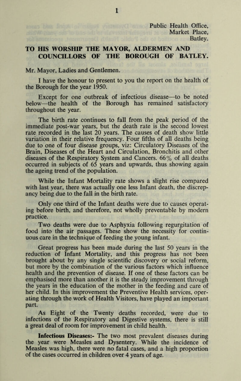 Public Health Office, Market Place, Batley. TO HIS WORSHIP THE MAYOR, ALDERMEN AND COUNCILLORS OF THE BOROUGH OF BATLEY. Mr. Mayor, Ladies and Gentlemen. I have the honour to present to you the report on the health of the Borough for the year 1950. Except for one outbreak of infectious disease—to be noted below—the health of the Borough has remained satisfactory throughout the year. The birth rate continues to fall from the peak period of the immediate post-war years, but the death rate is the second lowest rate recorded in the last 20 years. The causes of death show little variation in their relative frequency. Four fifths of all deaths being due to one of four disease groups, viz: Circulatory Diseases of the Brain, Diseases of the Heart and Circulation, Bronchitis and other diseases of the Respiratory System and Cancers. 66% of all deaths occurred in subjects of 65 years and upwards, thus showing again the ageing trend of the population. While the Infant Mortality rate shows a slight rise compared with last year, there was actually one less Infant death, the discrep- ancy being due to the fall in the birth rate. Only one third of the Infant deaths were due to causes operat- ing before birth, and therefore, not wholly preventable by modern practice. Two deaths were due to Asphyxia following regurgitation of food into the air passages. These show the necessity for contin- uous care in the technique of feeding the young infant. Great progress has been made during the last 50 years in the reduction of Infant Mortality, and this progress has not been brought about by any single scientific discovery or social reform, but more by the combination of the various factors which influence health and the prevention of disease. If one of these factors can be emphasised more than another it is the steady improvement through the years in the education of the mother in the feeding and care of her child. In this improvement the Preventive Health services, oper- ating through the work of Health Visitors, have played an important part. As Eight of the Twenty deaths recorded, were due to infections of the Respiratory and Digestive systems, there is still a great deal of room for improvement in child health. Infectious Diseases:- The two most prevalent diseases during the year were Measles and Dysentery. While the incidence of Measles was high, there were no fatal cases, and a high proportion of the cases occurred in children over 4 years of age.