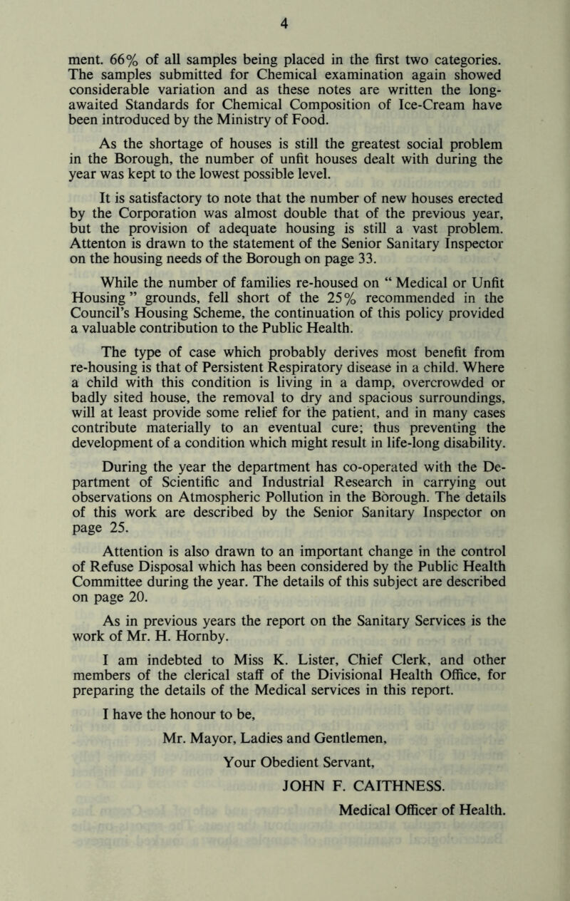 ment. 66% of all samples being placed in the first two categories. The samples submitted for Chemical examination again showed considerable variation and as these notes are written the long- awaited Standards for Chemical Composition of Ice-Cream have been introduced by the Ministry of Food. As the shortage of houses is still the greatest social problem in the Borough, the number of unfit houses dealt with during the year was kept to the lowest possible level. It is satisfactory to note that the number of new houses erected by the Corporation was almost double that of the previous year, but the provision of adequate housing is still a vast problem. Attenton is drawn to the statement of the Senior Sanitary Inspector on the housing needs of the Borough on page 33. While the number of families re-housed on “ Medical or Unfit Housing ” grounds, fell short of the 25 % recommended in the Council’s Housing Scheme, the continuation of this policy provided a valuable contribution to the Public Health. The type of case which probably derives most benefit from re-housing is that of Persistent Respiratory disease in a child. Where a child with this condition is living in a damp, overcrowded or badly sited house, the removal to dry and spacious surroundings, will at least provide some relief for the patient, and in many cases contribute materially to an eventual cure; thus preventing the development of a condition which might result in life-long disability. During the year the department has co-operated with the De- partment of Scientific and Industrial Research in carrying out observations on Atmospheric Pollution in the Borough. The details of this work are described by the Senior Sanitary Inspector on page 25. Attention is also drawn to an important change in the control of Refuse Disposal which has been considered by the Public Health Committee during the year. The details of this subject are described on page 20. As in previous years the report on the Sanitary Services is the work of Mr. H. Hornby. I am indebted to Miss K. Lister, Chief Clerk, and other members of the clerical staff of the Divisional Health Office, for preparing the details of the Medical services in this report. I have the honour to be, Mr. Mayor, Ladies and Gentlemen, Your Obedient Servant, JOHN F. CAITHNESS. Medical Officer of Health.