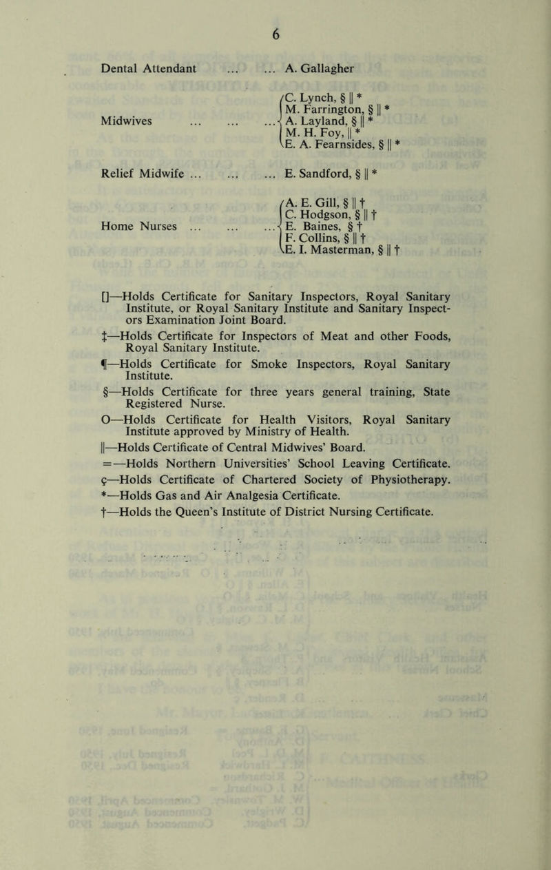 Dental Attendant A. Gallagher /C. Lynch, § 1| * M. Farrington, § \\ * Midwives ^ A. Layland, § || * M. H. Foy, II * \E. A. Fearnsides, § || * Relief Midwife E. Sandford, § 1| * /A. E. Gill, § II t C. Hodgson, § II t Home Nurses K E. Baines, § t F. Collins, § II t \E. I. Masterman, § || f []—Holds Certificate for Sanitary Inspectors, Royal Sanitary Institute, or Royal Sanitary Institute and Sanitary Inspect- ors Examination Joint Board. t—Holds Certificate for Inspectors of Meat and other Foods, Royal Sanitary Institute. f—Holds Certificate for Smoke Inspectors, Royal Sanitary Institute. §—Holds Certificate for three years general training. State Registered Nurse. O—Holds Certificate for Health Visitors, Royal Sanitary Institute approved by Ministry of Health. II—Holds Certificate of Central Midwives’ Board. = —Holds Northern Universities’ School Leaving Certificate. g—Holds Certificate of Chartered Society of Physiotherapy. *—Holds Gas and Air Analgesia Certificate. t—Holds the Queen’s Institute of District Nursing Certificate.