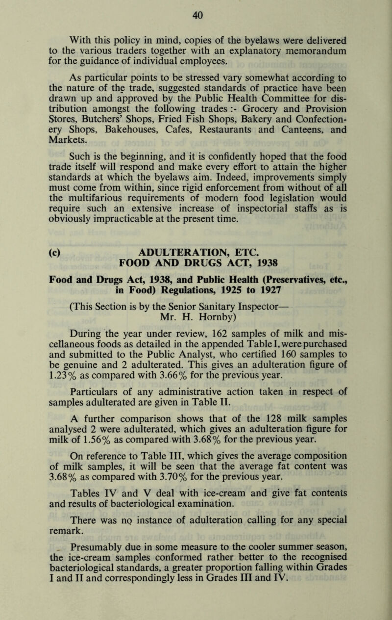 With this policy in mind, copies of the byelaws were delivered to the various traders together with an explanatory memorandum for the guidance of individual employees. As particular points to be stressed vary somewhat according to the nature of the trade, suggested standards of practice have been drawn up and approved by the Public Health Committee for dis- tribution amongst the following trades Grocery and Provision Stores, Butchers’ Shops, Fried Fish Shops, Bakery and Confection- ery Shops, Bakehouses, Cafes, Restaurants and Canteens, and Markets. Such is the beginning, and it is confidently hoped that the food trade itself will respond and make every effort to attain the higher standards at which the byelaws aim. Indeed, improvements simply must come from within, since rigid enforcement from without of all the multifarious requirements of modern food legislation would require such an extensive increase of inspectorial staffs as is obviously impracticable at the present time. (c) ADULTERATION, ETC. FOOD AND DRUGS ACT, 1938 Food and Drugs Act, 1938, and Public Health (Preservatives, etc., in Food) Regulations, 1925 to 1927 (This Section is by the Senior Sanitary Inspector— Mr. H. Hornby) During the year under review, 162 samples of milk and mis- cellaneous foods as detailed in the appended Table I, were purchased and submitted to the Public Analyst, who certified 160 samples to be genuine and 2 adulterated. This gives an adulteration figure of 1.23% as compared with 3.66% for the previous year. Particulars of any administrative action taken in respect of samples adulterated are given in Table II. A further comparison shows that of the 128 milk samples analysed 2 were adulterated, which gives an adulteration figure for milk of 1.56% as compared with 3.68% for the previous year. On reference to Table III, which gives the average composition of milk samples, it will be seen that the average fat content was 3.68% as compared with 3.70% for the previous year. Tables IV and V deal with ice-cream and give fat contents and results of bacteriological examination. There was ng instance of adulteration calling for any special remark. _ Presumably due in some measure to the cooler summer season, the ice-cream samples conformed rather better to the recognised bacteriological standards, a greater proportion falling within Grades I and II and correspondingly less in Grades III and IV.