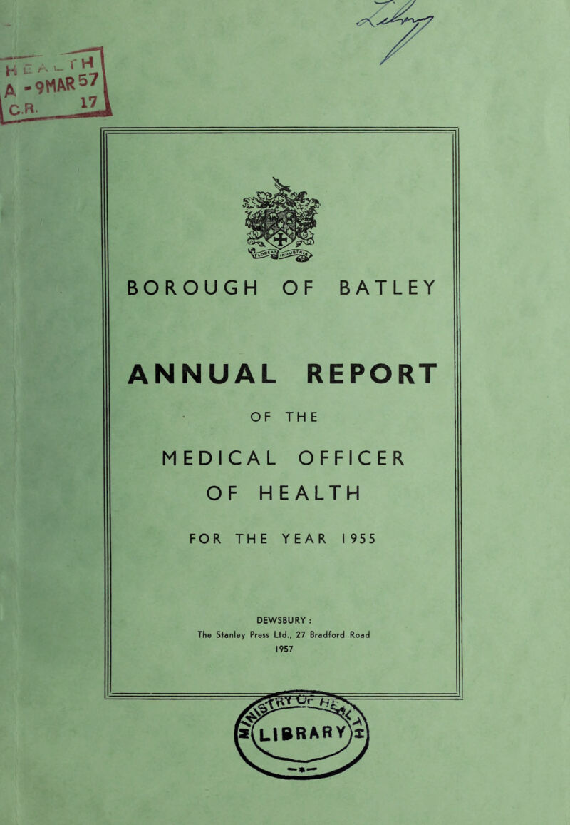 X < BOROUGH OF BATLEY ANNUAL REPORT OF THE MEDICAL OFFICER OF HEALTH FOR THE YEAR 1955 DEWSBURY : The Stanley Press Ltd., 27 Bradford Road 1957