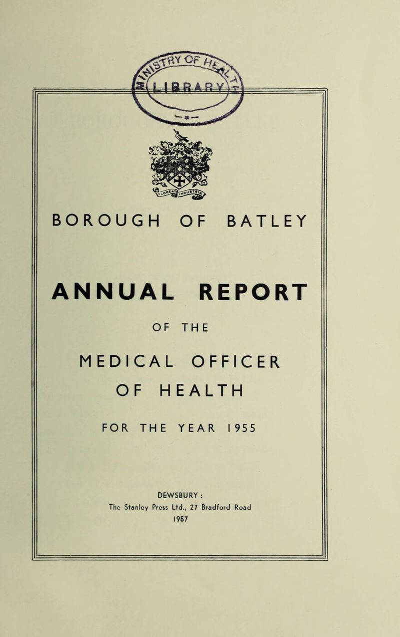 BOROUGH OF BATLEY ANNUAL REPORT OF THE MEDICAL OFFICER OF HEALTH FOR THE YEAR 1955 DEWSBURY : The Stanley Press Ltd., 27 Bradford Road 1957