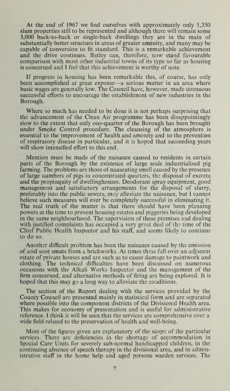At the end of 1967 we find ourselves with approximately only 1,350 slum properties still to be represented and although there will remain some 3,000 back-to-back or single-back dwellings they are in the main of substantially better structure in areas of greater amenity, and many may be capable of conversion to fit standard. This is a remarkable achievement and the drive continues. Batley can, therefore, now stand favourable comparison with most other industrial towns of its type so far as housing is concerned and I feel that this achievement is worthy of note. If progress in housing has been remarkable this, of course, has only been accomplished at great expense—a serious matter in an area where basic wages are generally low. The Council have, however, made strenuous successful efforts to encourage the establishment of new industries in the Borough. Where so much has needed to be done it is not perhaps surprising that the advancement of the Clean Air programme has been disappointingly slow to the extent that only one-quarter of the Borough has been brought under Smoke Control procedure. The cleansing of the atmosphere is essential to the improvement of health and amenity and to the prevention of respiratory disease in particular, and it is hoped that succeeding years will show intensified effort to this end. Mention must be made of the nuisance caused to residents in certain parts of the Borough by the existence of large scale industrialised pig farming. The problems are those of nauseating smell caused by the presence of large numbers of pigs in concentrated quarters, the disposal of excreta and the propinquity of dwellinghouses. Deodorant spray equipment, good management and satisfactory arrangements for the disposal of slurry, preferably into the public sewers, may alleviate the nuisance, but I cannot believe such measures will ever be completely successful in eliminating it. The real truth of the matter is that there should have been planning powers at the time to prevent housing estates and piggeries being developed in the same neighbourhood. The supervision of these premises and dealing with justified complaints has occupied a very great deal of the time of the Chief Public Health Inspector and his staff, and seems likely to continue to do so. Another difficult problem has been the nuisance caused by the emission of acid soot smuts from a brickworks. At times these fall over an adjacent estate of private houses and are such as to cause damage to paintwork and clothing. The technical difficulties have been discussed on numerous occasions with the Alkali Works Inspector and the management of the firm concerned, and alternative methods of firing are being explored. It is hoped that this may go a long way to alleviate the conditions. The section of the Report dealing with the services provided by the County Council are presented mainly in statistical form and are separated where possible into the component districts of the Divisional Health area. This makes for economy of presentation and is useful for administrative reference. I think it will be seen that the services are comprehensive over a wide field related to the preservation of health and well-being. Most of the figures given are explanatory of the scope of the particular services. There are deficiencies in the shortage of accommodation in Special Care Units for severely sub-normal handicapped children, in the continuing absence of speech therapy in the divisional area, and in admin- istrative staff in the home help and aged persons warden services. The