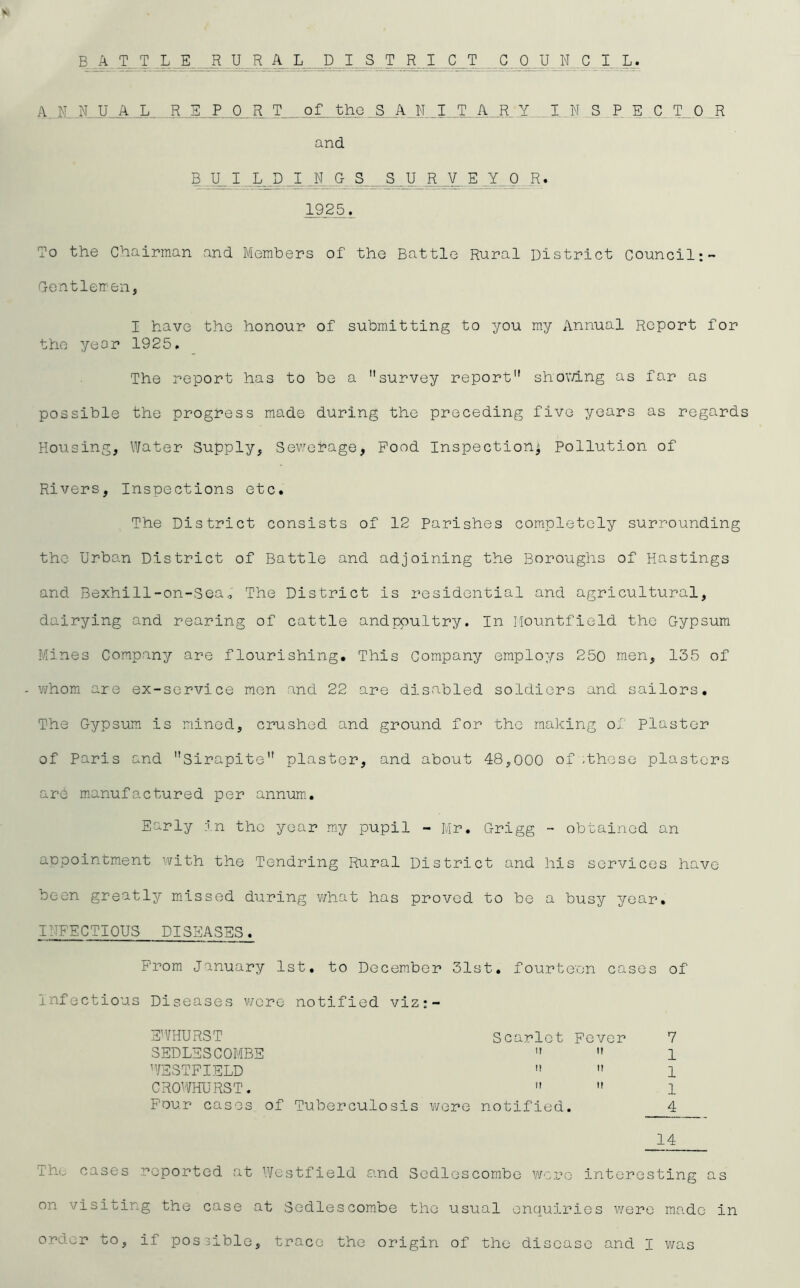 V B. ..A T T _L_E RJ_R A L^_D R^I_C^T_ Cj3 U N . L_., A. N..XU_A-0_R T„of. thG_S^^ I N S._P, E. C_T^O R and B ..U^I B_D I Jf_ 0 S _S _U_R V E _Y 0 R« To the Chairman and Members of the Battle Rural District Council;- G-entlemen, I have the honour of submitting to you my Annual Report for the yeor 1925. The report has to be a survey report shov/ing as far as possible the progress made during the preceding five years as regards Housing, Water Supply, Sev/enage, Food Inspection^ Pollution of Rivers, Inspections etc. The District consists of 12 Parishes completely surrounding the Urban District of Battle and adjoining the Boroughs of Hastings and Bexhill-on-3eao The District is residential and agricultural, dairying and rearing of cattle andppultry. In Mountfield the Gypsum Mines Company are flourishing. This Company employs 250 men, 135 of - whom are ex-service men and 22 are disabled soldiers and sailors. The Gypsum is mined, crushed and ground for the making of plaster of Paris and sirapite plaster, and about 48,000 of -those plasters are manufactured per annum. Early .in the year m_y pupil - Mr. Grigg - obtained an aopointment with the Tendring Rural District and his services have been greatly m.issed during what has proved to be a busy year. INFECTIOUS DISEASES. From January 1st. to December 31st. fourteen cases of infectious Diseases v/cre notified viz:- E’VHURST Scarlet Fever 7 SEDLESCOMBE   1 'VSSTFIELD   1 CROWHURST.   1 Four cases of Tuberculosis v/ere notified. 4 _14 Tht.- cases reported at Westfield and Sedlescombe we.ro interesting as on visiting the case at Sedlescombe the usual enquiries were made in order to, if possible, trace the origin of the disease and I was