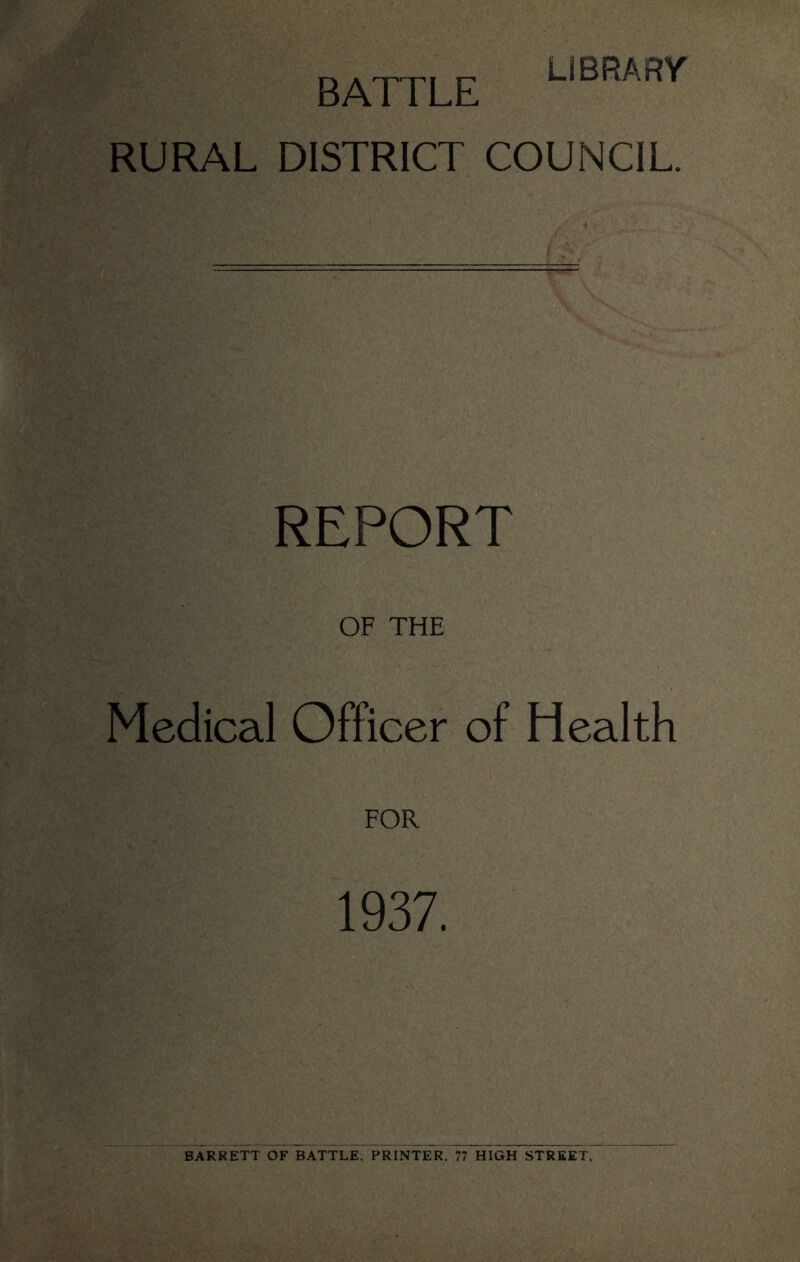 LIBRARY BATTLE RURAL DISTRICT COUNCIL. REPORT OF THE Medical Officer of Health FOR 1937. BARRETT OF BATTLE, PRINTER. 77 HIGH STREET.