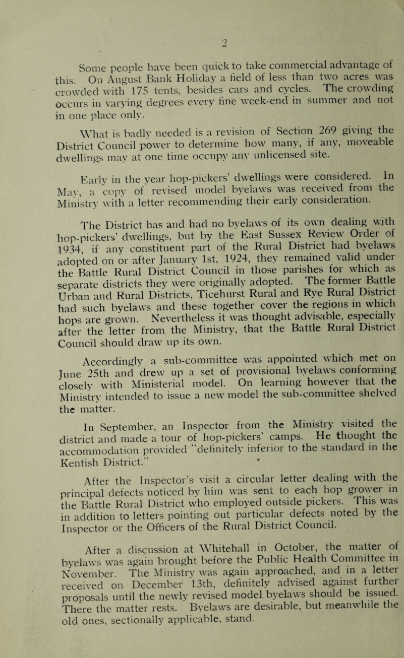 9 Some people have been quick to take commercial advanta^^e of this. On August Bank Holiday a held of less than two acres was crowded with 175 tents, besides cars and cycles. The crowding occurs in varying degrees every line week-end in summer and not in one place only. What is badly needed is a revision of Section 269 giving the District Council power to determine how many, if any, moveable dwellings may at one time occupy any unlicensed site. Karlv in the vear hop-pickers dwellings weie consideied. In Ma>', a copy of revised model byelaws was received from the Ministry with a letter recommending their early consideration. The District has and had no byelaws of its own dealing with hop-pickers’ dwellings, but by the East Sussex Review Order of 1934 if any constituent part of the Rural District had byelaws adopted on or after January 1st, 1924, they remained valid under the Battle Rural District Council in those parishes for which as separate districts they were originally adopted. The former Battle Urban and Rural Districts, Ticehurst Rural and Rye Rural District had such byelaws and these together cover the regions in which hops are grown. Nevertheless it was thought advisable, especially after the letter from the Ministry, that the Battle Rural District Council should draw up its own. Accordingly a sub-committee was appointed which met on June 25th and drew up a set of provisional byelaws conforming closely with Ministerial model. On learning however that the Ministry intended to issue a new model the sub-committee shelved the matter. In September, an Inspector from the Ministry visited the district and made a tour of hop-pickers’ camps. He thought the accommodation provided delinitely inferior to the standard in the Kentish District.” After the Inspector’s visit a circular letter dealing with the principal defects noticed by him was sent to each hop grower in the Battle Rural District who employed outside pickers. This was in addition to letters pointing out particular defects noted by the Inspector or the Officers of the Rural District Council. After a discussion at Whitehall in October, the mattei of byelaws was again brought before the Public Health Committee m November. The Ministry was again approached, and in a letter received on December 13th, dehnitely advised against further proposals until the newly revised model byelaws should be issued. There the matter rests. Byelaws are desirable, but meanwhile the old ones, sectionally applicable, stand.