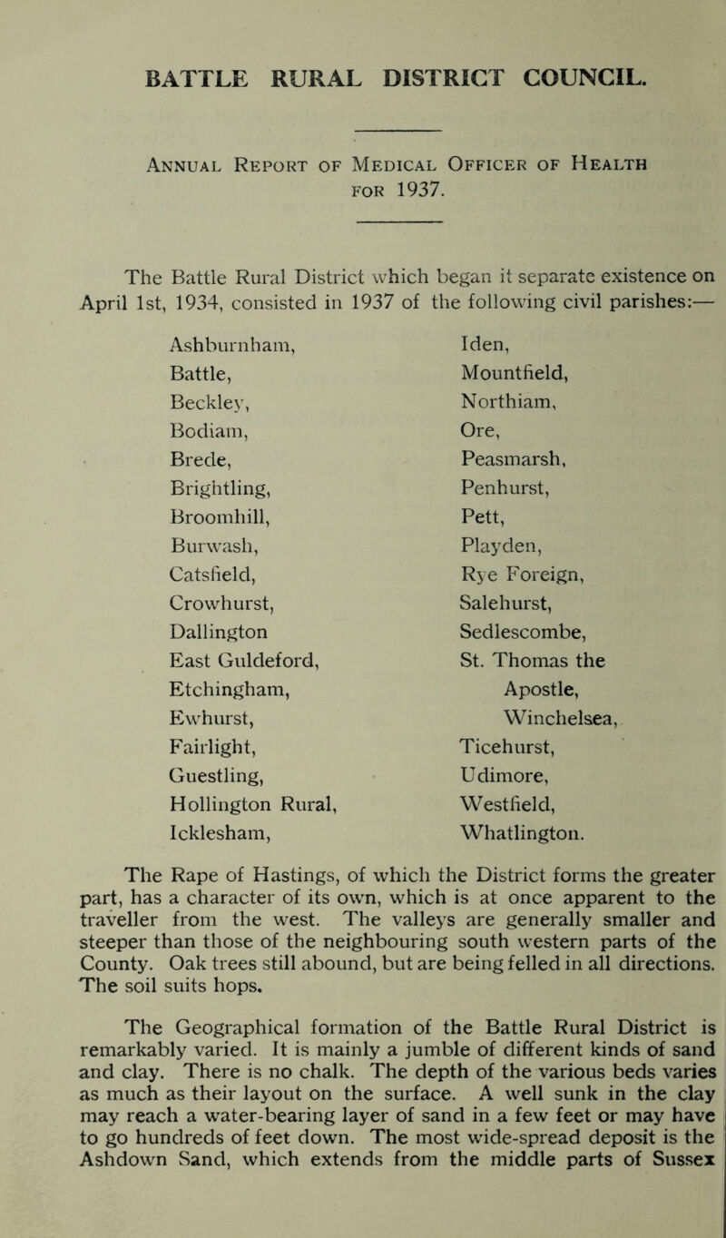 Annual Report of Medical Officer of Health FOR 1937. The Battle Rural District which began it separate existence on April 1st, 1934, consisted in 1937 of the following civil parishes:— The Rape of Hastings, of which the District forms the greater part, has a character of its own, which is at once apparent to the traveller from the west. The valleys are generally smaller and steeper than those of the neighbouring south western parts of the County. Oak trees still abound, but are being felled in all directions. The soil suits hops. The Geographical formation of the Battle Rural District is remarkably varied. It is mainly a jumble of different kinds of sand and clay. There is no chalk. The depth of the various beds varies as much as their layout on the surface. A well sunk in the clay may reach a water-bearing layer of sand in a few feet or may have to go hundreds of feet down. The most wide-spread deposit is the Ashdown Sand, which extends from the middle parts of Sussex Ashburnham, Battle, Beckley, Bodiam, Brede, Brightling, Broomhill, Burwash, Catsheld, Crowhurst, Dallington East Guldeford, Etchingham, Ewhurst, Fairlight, Guestling, Hollington Rural, Icklesham, Iden, Mountfield, Northiam, Ore, Peasmarsh. Penhurst, Pett, Play den. Rye Foreign, Sale hurst, Sedlescombe, St. Thomas the Apostle, Winchelsea, Ticehurst, Udimore, Westfield, Whatlington.