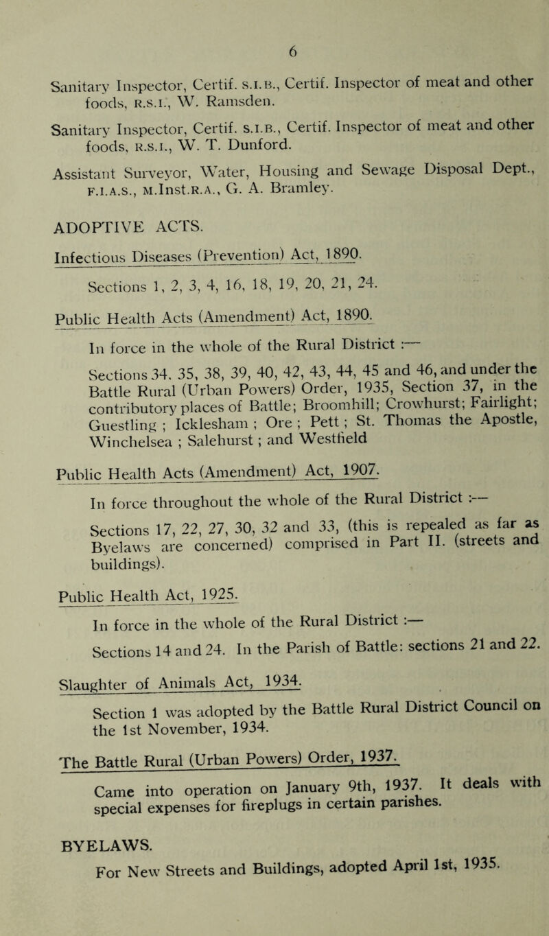 Sanitary Inspector, Certif. s.i.B., Certif. Inspector of meat and other foods, W. Ramsden. Sanitary Inspector, Certif. s.i.B., Certif. Inspector of meat and other foods, R.S.I., W. T. Dunford. Assistant Surveyor, Water, Housing and Sewage Disposal Dept., F.I.A.S., M.Inst.R.A., G. A. Bramley. ADOPTIVE ACTS. Infectious Diseases (Prevention) Act, 1890. Sections 1, 2, 3, 4, 16, 18, 19, 20, 21, 24. Public Health Ac^ (Amendment) Act, 18^90. In force in the whole of the Rural District :~ Sections 34, 35, 38, 39, 40, 42, 43, 44, 45 and 46, and under the Battle Rural (Urban Powers) Order, 1935, Section 37, in the contributory places of Battle; Broomhill; Crowhuist, Fairlight, Guestling ; Icklesham ; Ore ; Pett; St. Thomas the Apostle, Winchelsea ; Salehurst; and Westheld Public Health Acts (Amendment) Act, 1907. In force throughout the whole of the Rural District : Sections 17, 22, 27, 30, 32 and 33, (this is repealed as far as Byelaws are concerned) comprised in Part II. (streets and buildings). Public Health Axt, l 92^ In force in the whole of the Rural District Sections 14 and 24. In the Parish of Battle: sections 21 and 22. Slaughter of Animals Act, 1934. Section 1 was adopted by the Battle Rural District Council on the 1st November, 1934. The Battle Rural (Urban Powers) Order, 1937. Came into operation on January 9th, 1937. It deals with special expenses for fireplugs in certain parishes. BYELAWS. For New Streets and Buildings, adopted April 1st, 1935.