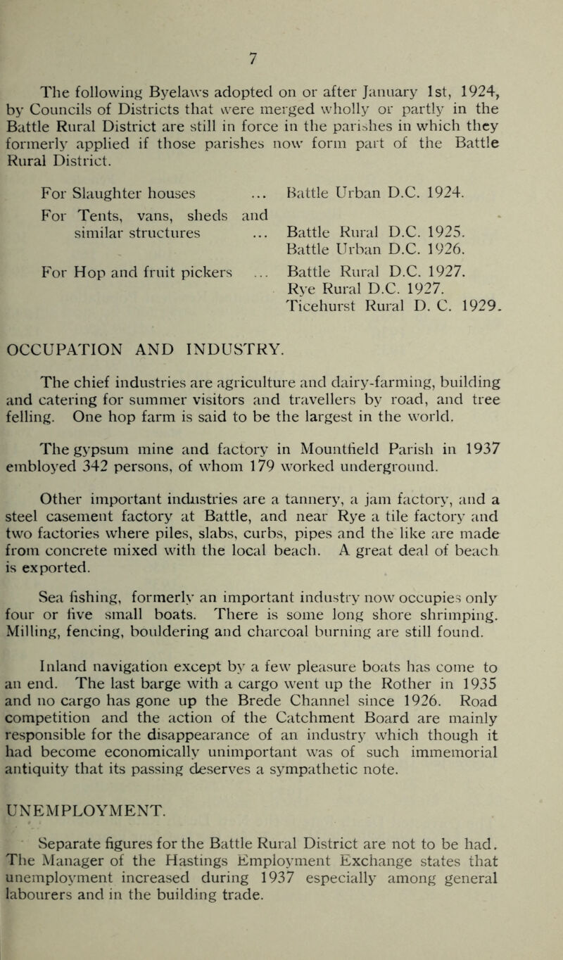 The following Byelaws adopted on or after January 1st, 1924, by Councils of Districts that were merged wholly or partly in the Battle Rural District are still in force in the parishes in which they formerly applied if those parishes now form part of the Battle Rural District. For Slaughter houses ... Battle Urban D.C. 1924. For Tents, vans, sheds and similar structures ... Battle Rural D.C. 1925. Battle Urban D.C. 1926. Por Hop and fruit pickers ... Battle Rural D.C. 1927. Rye Rural D.C. 1927. Ticehurst Rural D. C. 1929. OCCUPATION AND INDUSTRY. The chief industries are agriculture and dairy-farming, building and catering for summer visitors and travellers by road, and tree felling. One hop farm is said to be the largest in the world. The gypsum mine and factory in Mountheld Parish in 1937 embloyed 342 persons, of whom 179 worked underground. Other important industries are a tannery, a jam factory, and a steel casement factory at Battle, and near Rye a tile factory and two factories where piles, slabs, curbs, pipes and the like are made from concrete mixed with the local beach. A great deal of beach is exported. Sea fishing, formerly an important industry now occupies only four or five small boats. There is some long shore shrimping. Milling, fencing, bouldering and charcoal burning are still found. Inland navigation except by a few pleasure boats has come to an end. The last barge with a cargo went up the Rother in 1935 and no cargo has gone up the Brede Channel since 1926. Road competition and the action of the Catchment Board are mainly responsible for the disappearance of an industry which though it had become economically unimportant was of such immemorial antiquity that its passing deserves a sympathetic note. UNEMPLOYMENT. Separate figures for the Battle Rural District are not to be had. The Manager of the Hastings Employment Exchange states that unemployment increased during 1937 especially among general labourers and in the building trade.