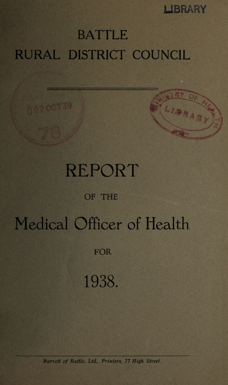 LIBRARY BATTLE RURAL DISTRICT COUNCIL REPORT OF THE Medical Officer of Health 1938. Barrett of Baltic, Ltd,. Printers, 77 High Street.