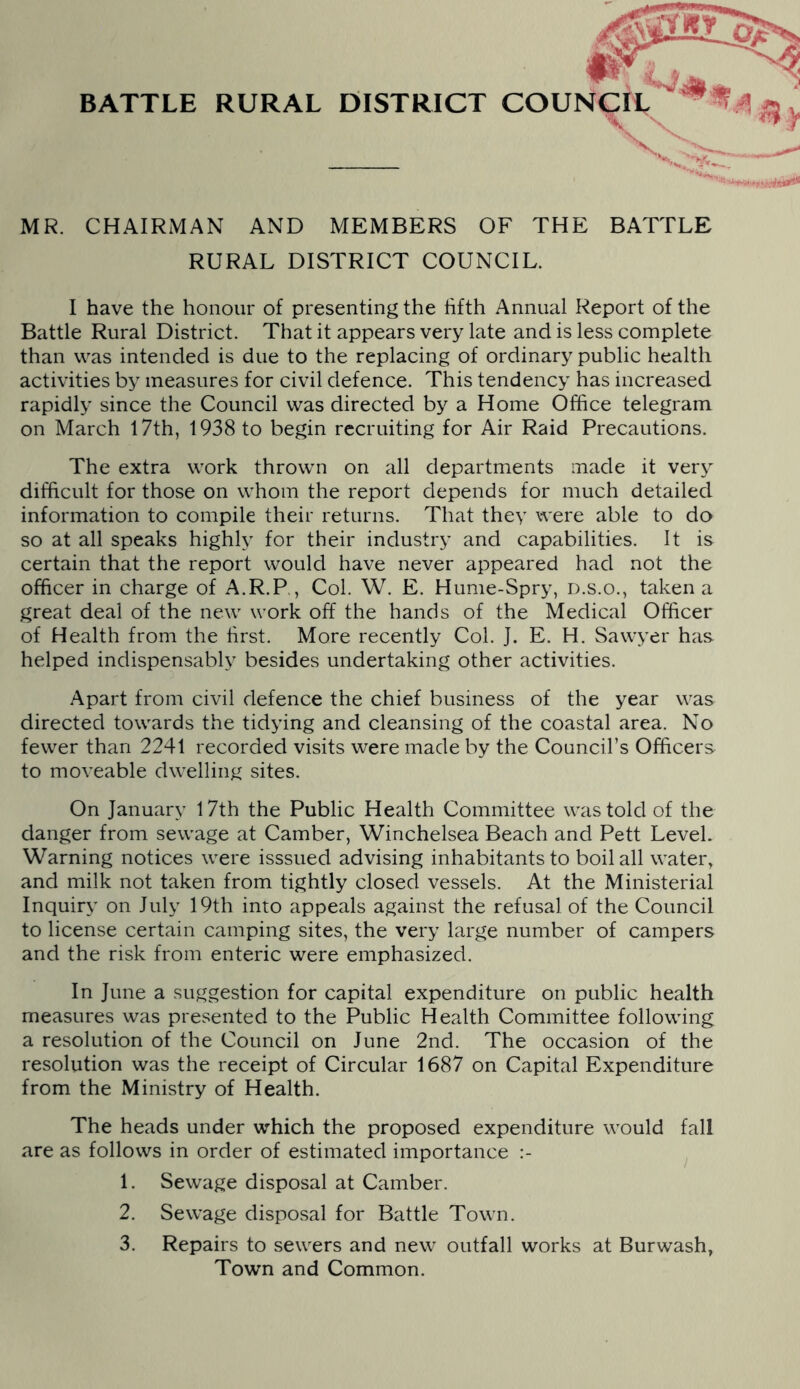 4 BATTLE RURAL DISTRICT COUNCIL MR. CHAIRMAN AND MEMBERS OF THE BATTLE RURAL DISTRICT COUNCIL. I have the honour of presenting the fifth Annual Report of the Battle Rural District. That it appears very late and is less complete than was intended is due to the replacing of ordinary public health activities by measures for civil defence. This tendency has increased rapidly since the Council was directed by a Home Office telegram on March l7th, 1938 to begin recruiting for Air Raid Precautions. The extra work thrown on all departments made it very difficult for those on whom the report depends for much detailed information to compile their returns. That they were able to do so at all speaks highly for their industry and capabilities. It is certain that the report would have never appeared had not the officer in charge of A.R.P., Col. W. E. Hume-Spry, d.s.o., taken a great deal of the new work off the hands of the Medical Officer of Health from the first. More recently Col. J. E. H. Sawyer has helped indispensably besides undertaking other activities. Apart from civil defence the chief business of the year was directed towards the tidying and cleansing of the coastal area. No fewer than 2241 recorded visits were made by the Council’s Officers to moveable dwelling sites. On January l7th the Public Health Committee was told of the danger from sewage at Camber, Winchelsea Beach and Pett Level. Warning notices were isssued advising inhabitants to boil all water, and milk not taken from tightly closed vessels. At the Ministerial Inquiry on July 19th into appeals against the refusal of the Council to license certain camping sites, the very large number of campers and the risk from enteric were emphasized. In June a suggestion for capital expenditure on public health measures was presented to the Public Health Committee following a resolution of the Council on June 2nd. The occasion of the resolution was the receipt of Circular 1687 on Capital Expenditure from the Ministry of Health. The heads under which the proposed expenditure would fall are as follows in order of estimated importance 1. Sewage disposal at Camber. 2. Sewage disposal for Battle Town. 3. Repairs to sewers and new outfall works at Burwash, Town and Common.