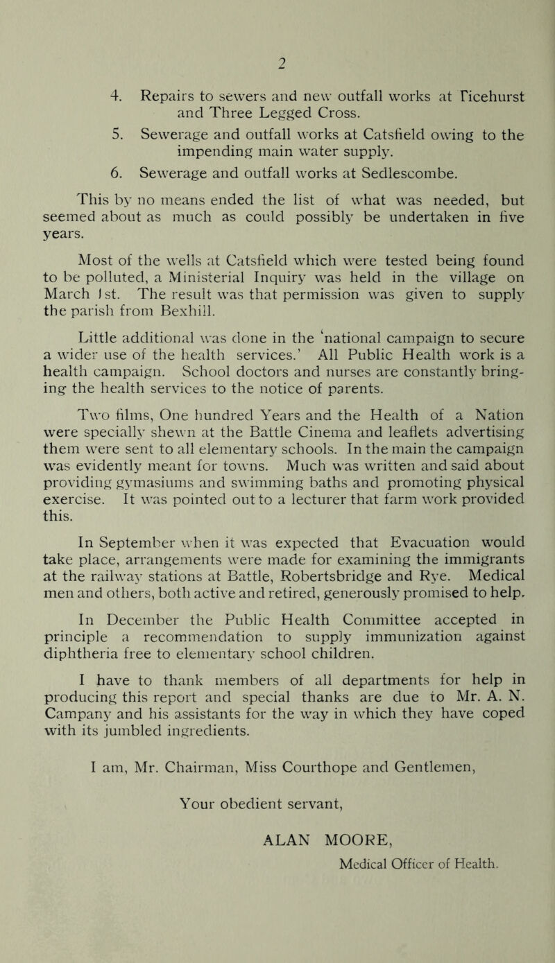 4. Repairs to sewers and new outfall works at Ficehurst and Three Legged Cross. 5. Sewerage and outfall works at Catsheld owing to the impending main water supply. 6. Sewerage and outfall works at Sedlescombe. This by no means ended the list of what was needed, but seemed about as much as could possibly be undertaken in five years. Most of the wells at Catslield which were tested being found to be polluted, a Ministerial Inquiry was held in the village on March ) st. The result was that permission was given to supply the parish from Bexhill. Little additional was done in the ‘national campaign to secure a wider use of the health services.’ All Public Health work is a health campaign. School doctors and nurses are constantly bring- ing the health services to the notice of parents. Two films, One hundred Years and the Health of a Nation were specially shewn at the Battle Cinema and leaflets advertising them were sent to all elementary schools. In the main the campaign was evidently meant for towns. Much was written and said about providing gymasiums and swimming baths and promoting physical exercise. It was pointed out to a lecturer that farm work provided this. In September when it was expected that Evacuation would take place, arrangements were made for examining the immigrants at the railway stations at Battle, Robertsbridge and Rye. Medical men and others, both active and retired, generously promised to help. In December the Public Health Committee accepted in principle a recommendation to supply immunization against diphtheria free to elementary school children. I have to thank members of all departments for help in producing this report and special thanks are due to Mr. A. N. Campany and his assistants for the way in which they have coped with its jumbled ingredients. I am, Mr. Chairman, Miss Courthope and Gentlemen, Your obedient servant, ALAN MOORE, Medical Officer of Health.