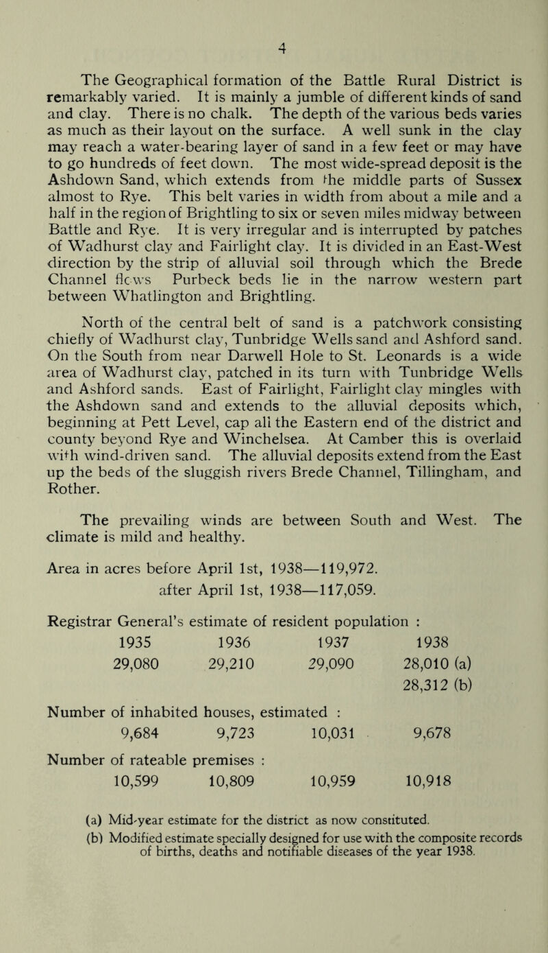 The Geographical formation of the Battle Rural District is remarkably varied. It is mainly a jumble of different kinds of sand and clay. There is no chalk. The depth of the various beds varies as much as their layout on the surface. A well sunk in the clay may reach a water-bearing layer of sand in a few feet or may have to go hundreds of feet down. The most wide-spread deposit is the Ashdown Sand, which extends from (-he middle parts of Sussex almost to Rye. This belt varies in width from about a mile and a half in the region of Brightling to six or seven miles midway between Battle and Rye. It is very irregular and is interrupted by patches of Wadhurst clay and Fairlight clay. It is divided in an East-West direction by the strip of alluvial soil through which the Brede Channel he ws Purbeck beds lie in the narrow western part between Whatlington and Brightling. North of the central belt of sand is a patchwork consisting chiefly of Wadhurst clay, Tunbridge Wells sand and Ashford sand. On the South from near Darwell Hole to St. Leonards is a wide area of Wadhurst clay, patched in its turn with Tunbridge Wells and Ashford sands. East of Fairlight, Fairlight clay mingles with the Ashdown sand and extends to the alluvial deposits which, beginning at Pett Level, cap all the Eastern end of the district and county beyond Rye and Winchelsea. At Camber this is overlaid wi^^h wind-driven sand. The alluvial deposits extend from the East up the beds of the sluggish rivers Brede Channel, Tillingham, and Rother. The prevailing winds are between South and West. The climate is mild and healthy. Area in acres before April 1st, 1938—119,972. after April 1st, 1938—117,059. Registrar General’s estimate of resident population : 1935 1936 1937 1938 29,080 29,210 29,090 28,010 28,312 Number of inhabited houses. estimated ; 9,684 9,723 10,031 9,678 Number of rateable premises 10,599 10,809 10,959 10,918 (a) Mid'year estimate for the district as now constituted. (b) Modified estimate specially designed for use with the composite records of births, deaths and notifiable diseases of the year 1938.