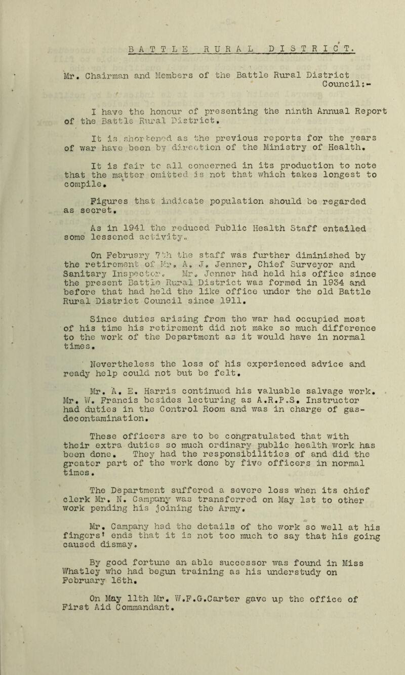RURAL DISTRICT. BATTLE ) Mr. Chairman and Members of the Battle Rural District Council:- I have the honour of presenting the ninth Annual Report of the Battle Rural District, It is shortened as the previous reports for the years of war have been by direction of the Ministry of Health, It is fair tc all concerned in its production to note that the matter omitted is not that which takes longest to compile. Figures that indicate population should be regarded as secret. As in 1941 the reduced Public Health Staff entailed some lessened activity.. On February 7th the staff was further diminished by the retirement of Mr, A. J, Jenner, Chief Surveyor and Sanitary Inspector<■ Mr, Jenner had held his office since the present Battle Rural District was formed in 1934 and before that had held the like office under the old Battle Rural District Council since 1911. Since duties arising from the war had occupied most of his time his retirement did not make so much difference to the work of the Department as it would have in normal time s, Nevertheless the loss of his experienced advice and ready help could not but be felt. Mr. A, E. Harris continued his valuable salvage work. Mr. W. Francis besides lecturing as A.R.P.S, Instructor had duties in the Control Room and v/as in charge of gas- dec ontamination. These officers are to be congratulated that with their extra duties so much ordinary public health v/ork has been done. They had the responsibilities of and did the greater part of the v/ork done by five officers in normal times. The Department suffered a severe loss when its chief clerk Mr. N. Campany v/as transferred on May 1st to other work pending his joining the Array. Mr. Campany had the details of the work so well at his fingers* ends that it is not too much to say that his going caused dismay. By good fortune an able successor was found in Miss Whatley who had begun training as his understudy on February 16th, On May 11th Mr. W.F.G.Carter gave up the office of First Aid Commandant.