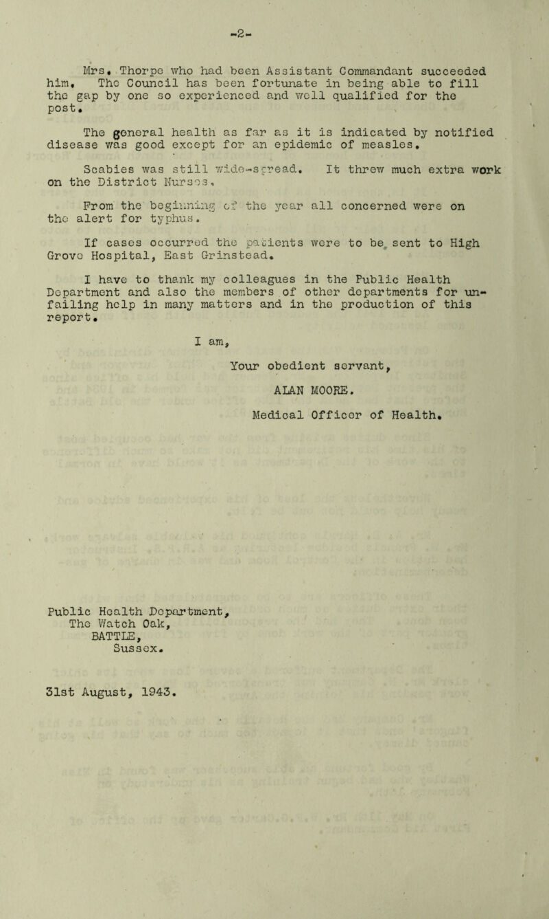 ~2~ • Mrs* Thorpe who had been Assistant Commandant succeeded him. The Council has been fortunate in being able to fill the gap by one so experienced and well qualified for the post, The general health as far as it is indicated by notified disease wa3 good except for an epidemic of measles. Scabies was still wide-spread. It threw much extra work on the District Nurses, From the beginning of the year all concerned were on the alert for typhus. If cases occurred the patients were to be, sent to High Grove Hospital, East Grinstead. I have to thank my colleagues in the Public Health Department and also the members of other departments for un- failing help in many matters and in the production of this report. I am. Your obedient servant, ALAN MOOKE. Medical Officer of Health. Public Health Department, The Watch Oak, BATTLE, SUS3CX. 31st August, 1943