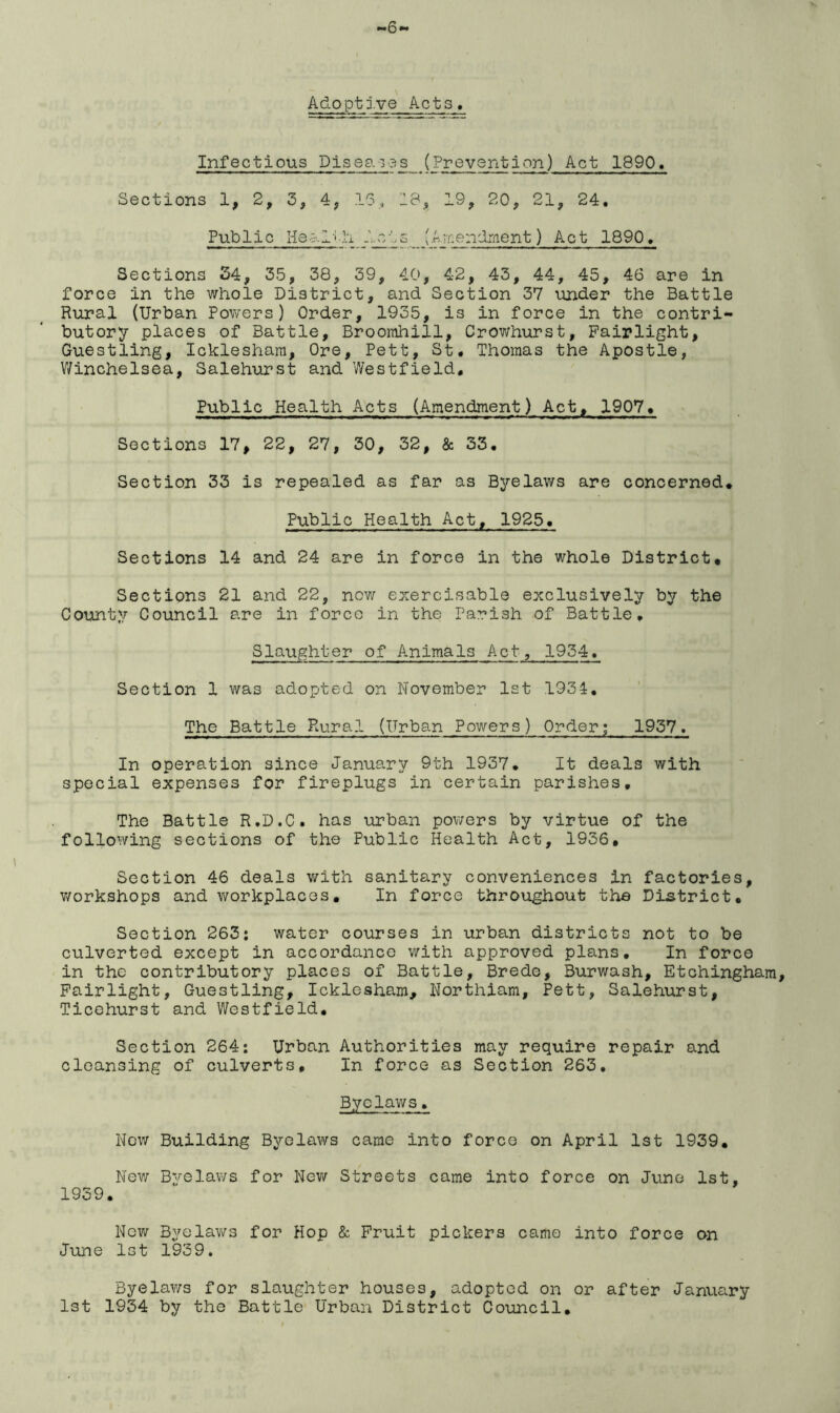 6 Adoptive Acts. Infectious Pis eg. i os (Prevention) Act 1890. Sections 1, 2, 3, 4, 15, 18, 19, 20, 21, 24. Public Health Acts (Amendment) Act 1890. Sections 34, 35, 38, 39, 40, 42, 43, 44, 45, 46 are in force in the whole District, and Section 37 under the Battle Rural (Urban Powers) Order, 1935, is in force in the contri- butory places of Battle, Broorahill, Crowhurst, Fairlight, Guestling, Ickleshara, Ore, Pett, St. Thomas the Apostle, Winchelsea, Salehurst and Westfield. Public Health Acts (Amendment) Act, 1907. Sections 17, 22, 27, 30, 32, & 33. Section 33 is repealed as far as Byelaws are concerned. Public Health Act, 1925. Sections 14 and 24 are in force in the whole District. Sections 21 and 22, now exercisable exclusively by the County Council are in forco in the Parish of Battle. Slaughter of Animals Act, 1934. Section 1 was adopted on November 1st 1931. The Battle Rural (Urban Powers) Order; 1957. In operation since January 9th 1937. It deals with special expenses for fireplugs in certain parishes. The Battle R.D.C. has urban powers by virtue of the following sections of the Public Health Act, 1936, Section 46 deals with sanitary conveniences in factories, workshops and workplaces. In force throughout the District. Section 263; water courses in urban districts not to be culverted except in accordance with approved plans. In force in the contributory places of Battle, Brede, Burwash, Etchingham, Fairlight, Guestling, Icklesham, Northiam, Pett, Salehurst, Ticehurst and Westfield. Section 264: Urban Authorities may require repair and cleansing of culverts. In force as Section 263. Byelaws. Now Building Byelaws came into force on April 1st 1939. New Byelaws for New Streets came into force on Jure 1st, 1939. Now Byelaws for Hop & Fruit pickers came into force on June 1st 1939. Byelaws for slaughter houses, adopted on or after January 1st 1934 by the Battle Urban District Council.