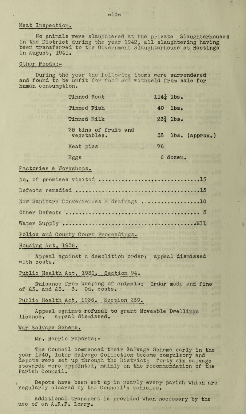 *-*10*-’ Meat Inspection. No animals were slaughtered at the private Slaughterhouses in the District during the year 1942, all slaughtering having been transferred to the Government Slaughterhouse at Hastings in August, 1941. Other Foods;- During the year the following items were surrendered and found to be unfit for food and withheld from sale for human consumption. Tinned Meat t ii4i lbs. Tinned Pish 40 lbs. Tinned Milk 23^ lb*. 28 tins of fruit and vegetables, 36 lbs. (approx.) Meat pies 76 Eggs 6 dozen. Factories & Workshops. / Nn. of rrromi ses visited 15 Defects remedied ...................... Now Sanitary Conveniences & drainage ., Other Defects .e..........,. „ .......... . 3 Water Supply Police and County Court Proceedings. Housing Act, 1936, Appeal against a demolition order: with costs. appeal dismissed Public Health Act, 1936. Section 94. Nuisance from keeping of animals: of £3. and £3. 3. Od. costs. Order made and fine Public Health Act, 1936. Section 269. Appeal against refusal to grant Moveable Dwellings licence. Appeal dismissed. War Salvage Scheme. Mr. Harris reports:- The Council commenced their Salvage Scheme early in the year 1940, later Salvage Collec.tion became compulsory and depots were set up through the District; forty six salvage stewards were appointed, mainly on the recommendation of the Parish Council. Depots have been set up in nearly every- parish which are regularly cleared by the Councils vehicles. Additional transport is provided when necessary by the use.of an A.R.P. Lorry.