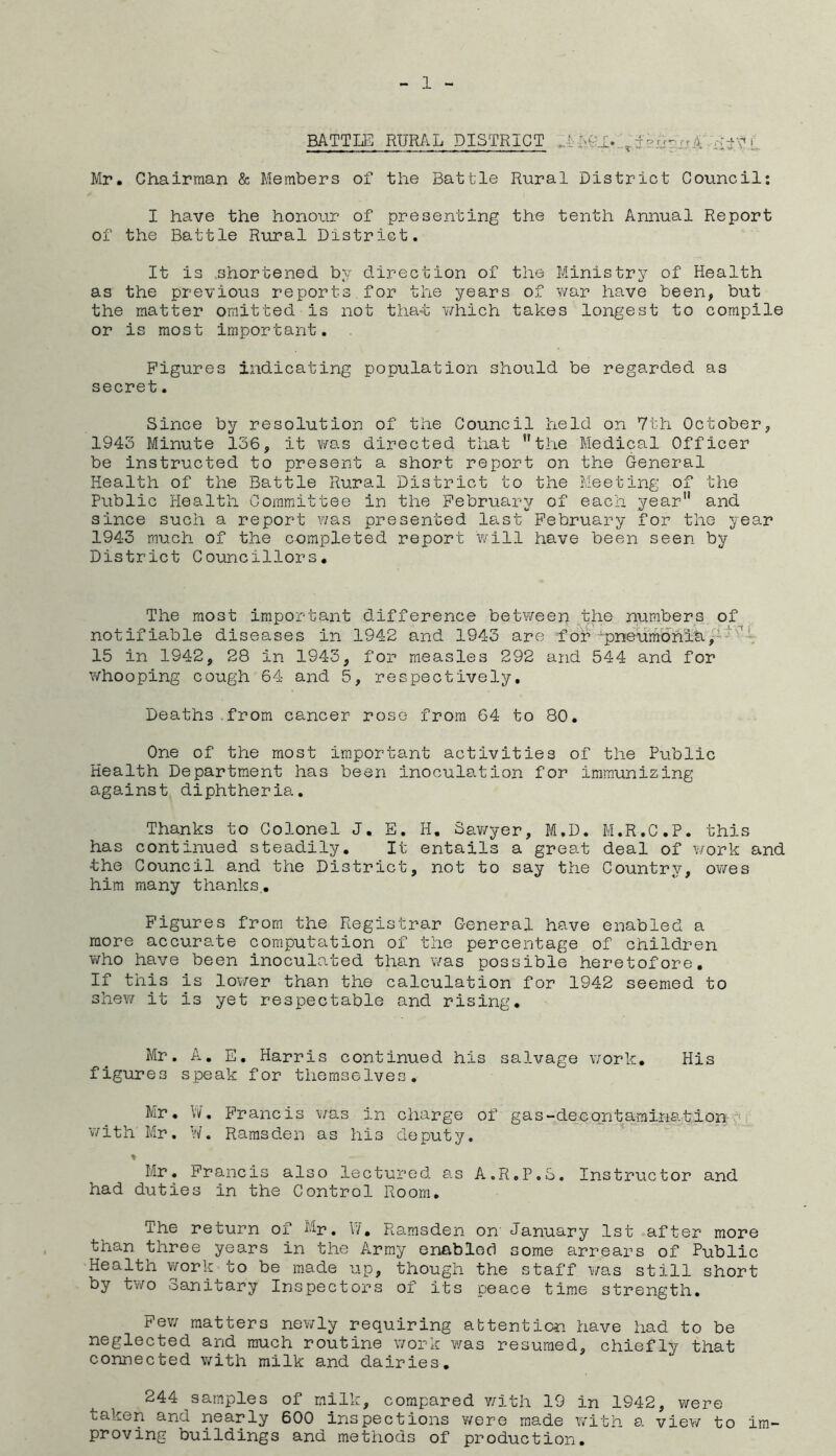 BATTLE RURAL DISTRICT .-I AGT- ,70 4^ Mr. Chairman & Members of the Battle Rural District Council: I have the honour of presenting the tenth Annual Report of the Battle Rural District. It is .shortened, by direction of the Ministry of Health as the previous reports for the years of v/ar have been, but the matter omitted is not tha-t which takes longest to compile or is most important. Figures indicating population should be regarded as secret. Since by resolution of the Council held on 7th October, 1943 Minute 136, it was directed that the Medical Officer be instructed to present a short report on the General Health of the Battle Rural District to the Meeting of the Public Health Committee in the February of each year and since such a report \'/as presented last February for the year 1943 much of the completed report will have been seen by District Councillors, The most important difference between the numbers of notifia.ble diseases in 1942 and 1943 are for ^pneumbhia/^ 15 in 1942, 28 in 1943, for measles 292 and 544 and for v/hooping cough 64 and 5, respectively. Deaths.from cancer rose from 64 to 80. One of the most important activities of the Public Health Department has been inoculation for immunizing against diphtheria. Thanks to Colonel J. E. H. Sav/yer, M,D. M.R.C.P. this has continued steadily. It entails a great deal of work and the Council and the District, not to say the Country, owes him many thanks.. Figures from the Registrar General have enabled a more accurate computation of the percentage of children v/ho have been inoculated than was possible heretofore. If this is lower than the calculation for 1942 seemed to shew it is yet respectable and rising. Mr, A. E. Harris continued his salvage v;ork. His figures speak for themselves, Mr. \'i/. Francis was in charge of gas-decontamination ^ v/ith Mr. W. Ramsden as his deputy. ♦ Mr. Francis also lectured as A.R.P.S. Instructor and had duties in the Control Room. The return of Mp. V/, Ramsden on' January 1st after more than three years in the Army enabled some arrears of Public Health work to be made up, though the staff was still short by tv/o Sanitary Inspectors of its peace time strength. Few matters newly requiring attention have had to be neglected and much routine work was resumed, chiefly that connected v/ith milk and dairies. 244 samples of milk, compared v/ith 19 in 1942, were taken and nearly 600 inspections v/ere made with a view to im- proving buildings and methods of production.